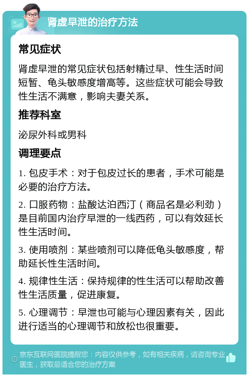 肾虚早泄的治疗方法 常见症状 肾虚早泄的常见症状包括射精过早、性生活时间短暂、龟头敏感度增高等。这些症状可能会导致性生活不满意，影响夫妻关系。 推荐科室 泌尿外科或男科 调理要点 1. 包皮手术：对于包皮过长的患者，手术可能是必要的治疗方法。 2. 口服药物：盐酸达泊西汀（商品名是必利劲）是目前国内治疗早泄的一线西药，可以有效延长性生活时间。 3. 使用喷剂：某些喷剂可以降低龟头敏感度，帮助延长性生活时间。 4. 规律性生活：保持规律的性生活可以帮助改善性生活质量，促进康复。 5. 心理调节：早泄也可能与心理因素有关，因此进行适当的心理调节和放松也很重要。