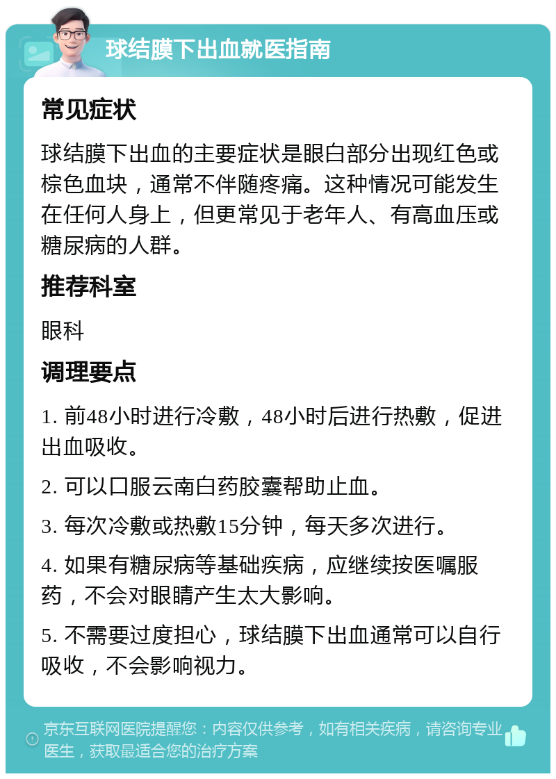 球结膜下出血就医指南 常见症状 球结膜下出血的主要症状是眼白部分出现红色或棕色血块，通常不伴随疼痛。这种情况可能发生在任何人身上，但更常见于老年人、有高血压或糖尿病的人群。 推荐科室 眼科 调理要点 1. 前48小时进行冷敷，48小时后进行热敷，促进出血吸收。 2. 可以口服云南白药胶囊帮助止血。 3. 每次冷敷或热敷15分钟，每天多次进行。 4. 如果有糖尿病等基础疾病，应继续按医嘱服药，不会对眼睛产生太大影响。 5. 不需要过度担心，球结膜下出血通常可以自行吸收，不会影响视力。