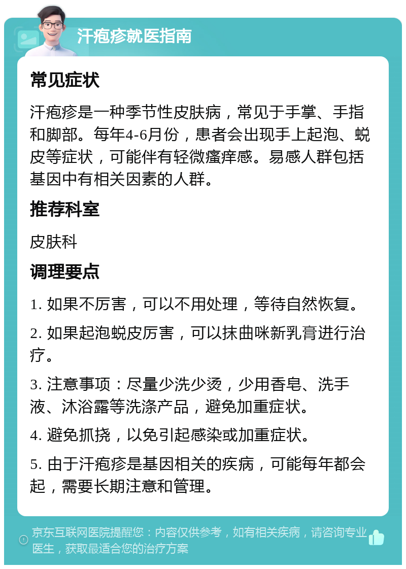 汗疱疹就医指南 常见症状 汗疱疹是一种季节性皮肤病，常见于手掌、手指和脚部。每年4-6月份，患者会出现手上起泡、蜕皮等症状，可能伴有轻微瘙痒感。易感人群包括基因中有相关因素的人群。 推荐科室 皮肤科 调理要点 1. 如果不厉害，可以不用处理，等待自然恢复。 2. 如果起泡蜕皮厉害，可以抹曲咪新乳膏进行治疗。 3. 注意事项：尽量少洗少烫，少用香皂、洗手液、沐浴露等洗涤产品，避免加重症状。 4. 避免抓挠，以免引起感染或加重症状。 5. 由于汗疱疹是基因相关的疾病，可能每年都会起，需要长期注意和管理。