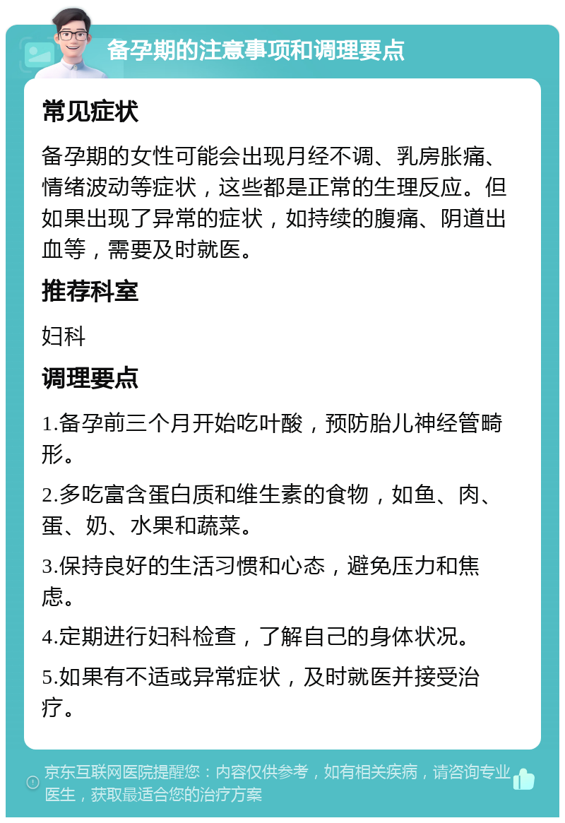 备孕期的注意事项和调理要点 常见症状 备孕期的女性可能会出现月经不调、乳房胀痛、情绪波动等症状，这些都是正常的生理反应。但如果出现了异常的症状，如持续的腹痛、阴道出血等，需要及时就医。 推荐科室 妇科 调理要点 1.备孕前三个月开始吃叶酸，预防胎儿神经管畸形。 2.多吃富含蛋白质和维生素的食物，如鱼、肉、蛋、奶、水果和蔬菜。 3.保持良好的生活习惯和心态，避免压力和焦虑。 4.定期进行妇科检查，了解自己的身体状况。 5.如果有不适或异常症状，及时就医并接受治疗。