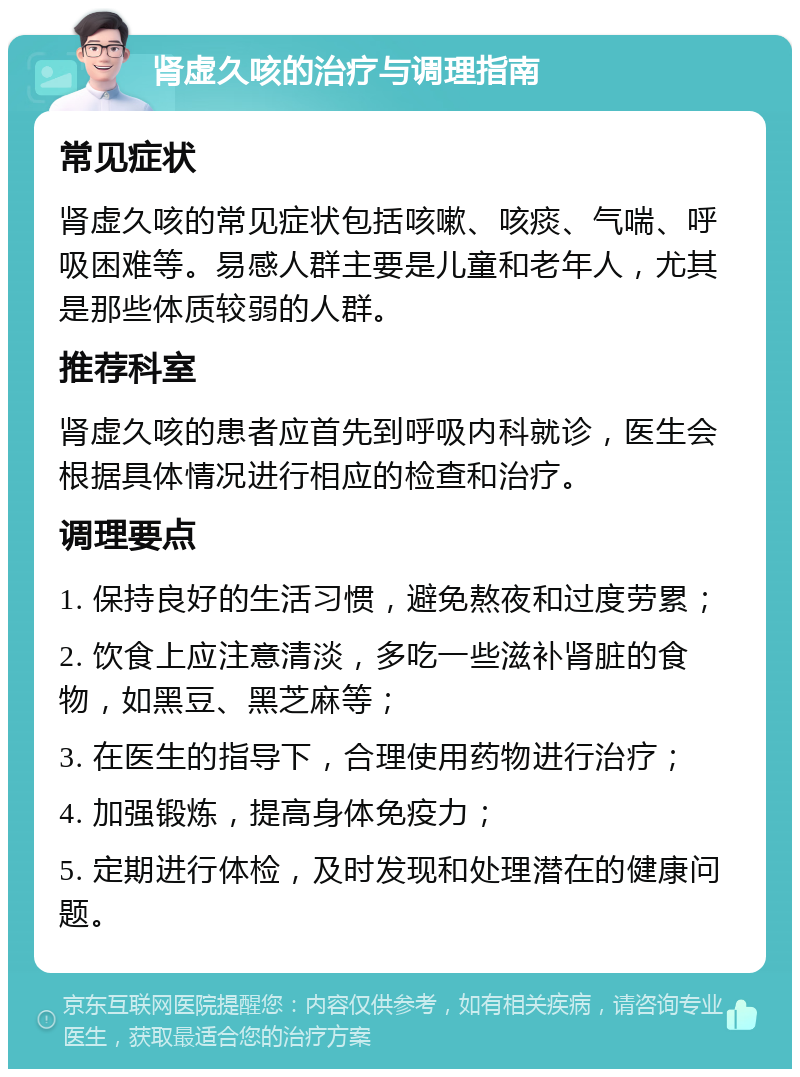 肾虚久咳的治疗与调理指南 常见症状 肾虚久咳的常见症状包括咳嗽、咳痰、气喘、呼吸困难等。易感人群主要是儿童和老年人，尤其是那些体质较弱的人群。 推荐科室 肾虚久咳的患者应首先到呼吸内科就诊，医生会根据具体情况进行相应的检查和治疗。 调理要点 1. 保持良好的生活习惯，避免熬夜和过度劳累； 2. 饮食上应注意清淡，多吃一些滋补肾脏的食物，如黑豆、黑芝麻等； 3. 在医生的指导下，合理使用药物进行治疗； 4. 加强锻炼，提高身体免疫力； 5. 定期进行体检，及时发现和处理潜在的健康问题。