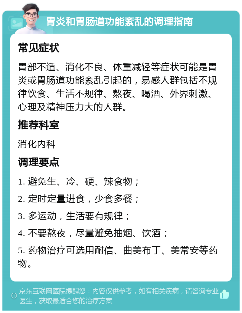 胃炎和胃肠道功能紊乱的调理指南 常见症状 胃部不适、消化不良、体重减轻等症状可能是胃炎或胃肠道功能紊乱引起的，易感人群包括不规律饮食、生活不规律、熬夜、喝酒、外界刺激、心理及精神压力大的人群。 推荐科室 消化内科 调理要点 1. 避免生、冷、硬、辣食物； 2. 定时定量进食，少食多餐； 3. 多运动，生活要有规律； 4. 不要熬夜，尽量避免抽烟、饮酒； 5. 药物治疗可选用耐信、曲美布丁、美常安等药物。