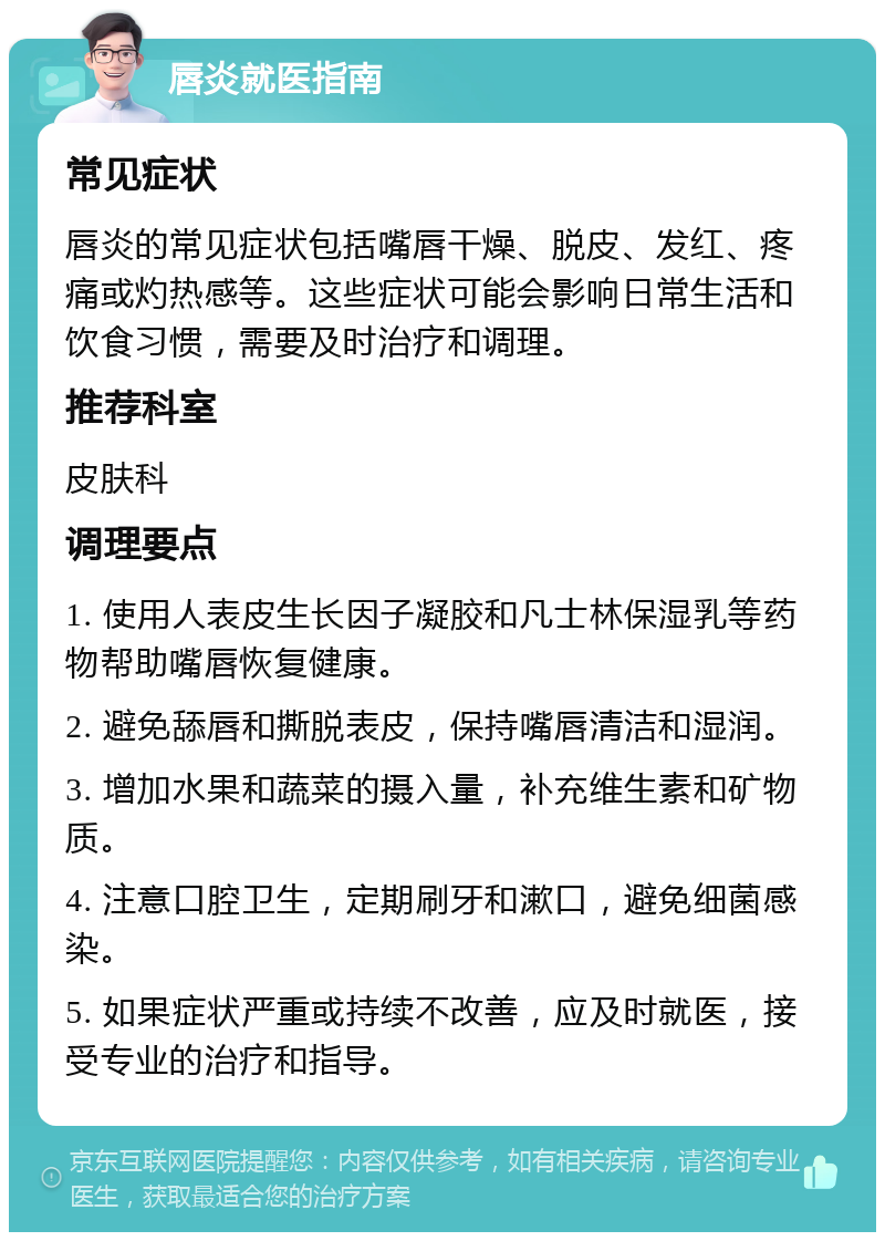 唇炎就医指南 常见症状 唇炎的常见症状包括嘴唇干燥、脱皮、发红、疼痛或灼热感等。这些症状可能会影响日常生活和饮食习惯，需要及时治疗和调理。 推荐科室 皮肤科 调理要点 1. 使用人表皮生长因子凝胶和凡士林保湿乳等药物帮助嘴唇恢复健康。 2. 避免舔唇和撕脱表皮，保持嘴唇清洁和湿润。 3. 增加水果和蔬菜的摄入量，补充维生素和矿物质。 4. 注意口腔卫生，定期刷牙和漱口，避免细菌感染。 5. 如果症状严重或持续不改善，应及时就医，接受专业的治疗和指导。