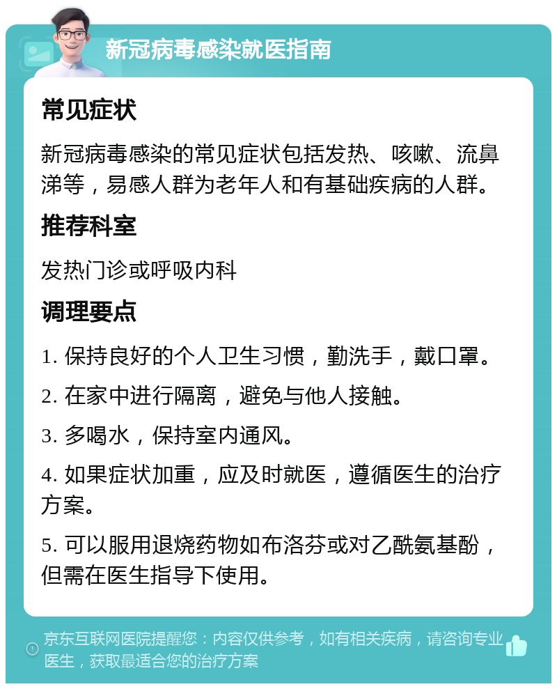 新冠病毒感染就医指南 常见症状 新冠病毒感染的常见症状包括发热、咳嗽、流鼻涕等，易感人群为老年人和有基础疾病的人群。 推荐科室 发热门诊或呼吸内科 调理要点 1. 保持良好的个人卫生习惯，勤洗手，戴口罩。 2. 在家中进行隔离，避免与他人接触。 3. 多喝水，保持室内通风。 4. 如果症状加重，应及时就医，遵循医生的治疗方案。 5. 可以服用退烧药物如布洛芬或对乙酰氨基酚，但需在医生指导下使用。