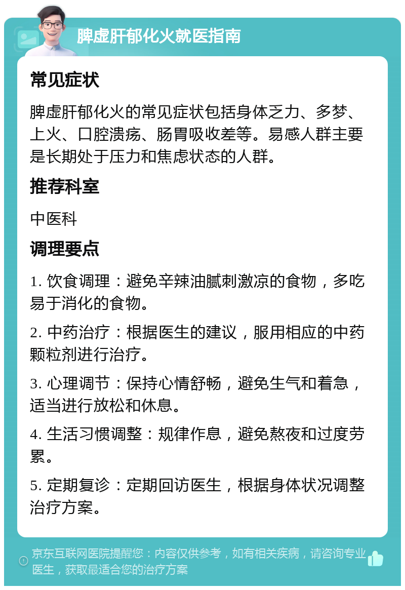 脾虚肝郁化火就医指南 常见症状 脾虚肝郁化火的常见症状包括身体乏力、多梦、上火、口腔溃疡、肠胃吸收差等。易感人群主要是长期处于压力和焦虑状态的人群。 推荐科室 中医科 调理要点 1. 饮食调理：避免辛辣油腻刺激凉的食物，多吃易于消化的食物。 2. 中药治疗：根据医生的建议，服用相应的中药颗粒剂进行治疗。 3. 心理调节：保持心情舒畅，避免生气和着急，适当进行放松和休息。 4. 生活习惯调整：规律作息，避免熬夜和过度劳累。 5. 定期复诊：定期回访医生，根据身体状况调整治疗方案。