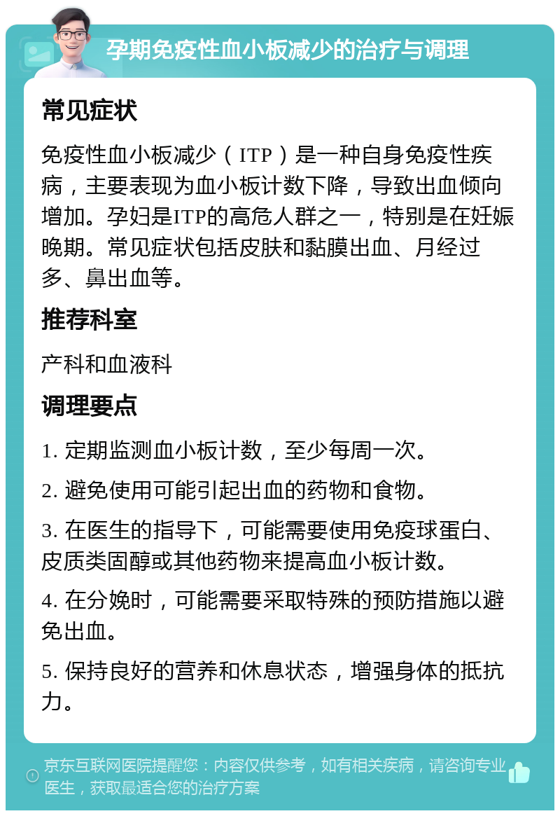 孕期免疫性血小板减少的治疗与调理 常见症状 免疫性血小板减少（ITP）是一种自身免疫性疾病，主要表现为血小板计数下降，导致出血倾向增加。孕妇是ITP的高危人群之一，特别是在妊娠晚期。常见症状包括皮肤和黏膜出血、月经过多、鼻出血等。 推荐科室 产科和血液科 调理要点 1. 定期监测血小板计数，至少每周一次。 2. 避免使用可能引起出血的药物和食物。 3. 在医生的指导下，可能需要使用免疫球蛋白、皮质类固醇或其他药物来提高血小板计数。 4. 在分娩时，可能需要采取特殊的预防措施以避免出血。 5. 保持良好的营养和休息状态，增强身体的抵抗力。