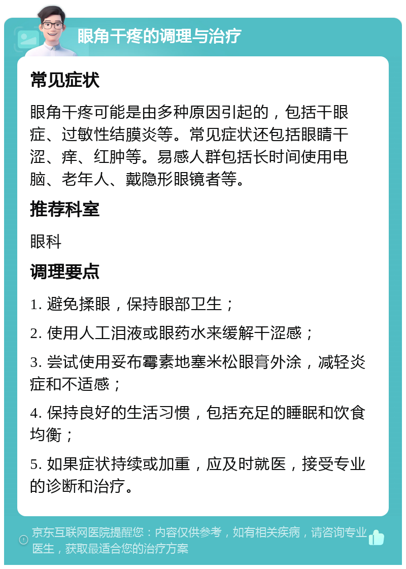 眼角干疼的调理与治疗 常见症状 眼角干疼可能是由多种原因引起的，包括干眼症、过敏性结膜炎等。常见症状还包括眼睛干涩、痒、红肿等。易感人群包括长时间使用电脑、老年人、戴隐形眼镜者等。 推荐科室 眼科 调理要点 1. 避免揉眼，保持眼部卫生； 2. 使用人工泪液或眼药水来缓解干涩感； 3. 尝试使用妥布霉素地塞米松眼膏外涂，减轻炎症和不适感； 4. 保持良好的生活习惯，包括充足的睡眠和饮食均衡； 5. 如果症状持续或加重，应及时就医，接受专业的诊断和治疗。