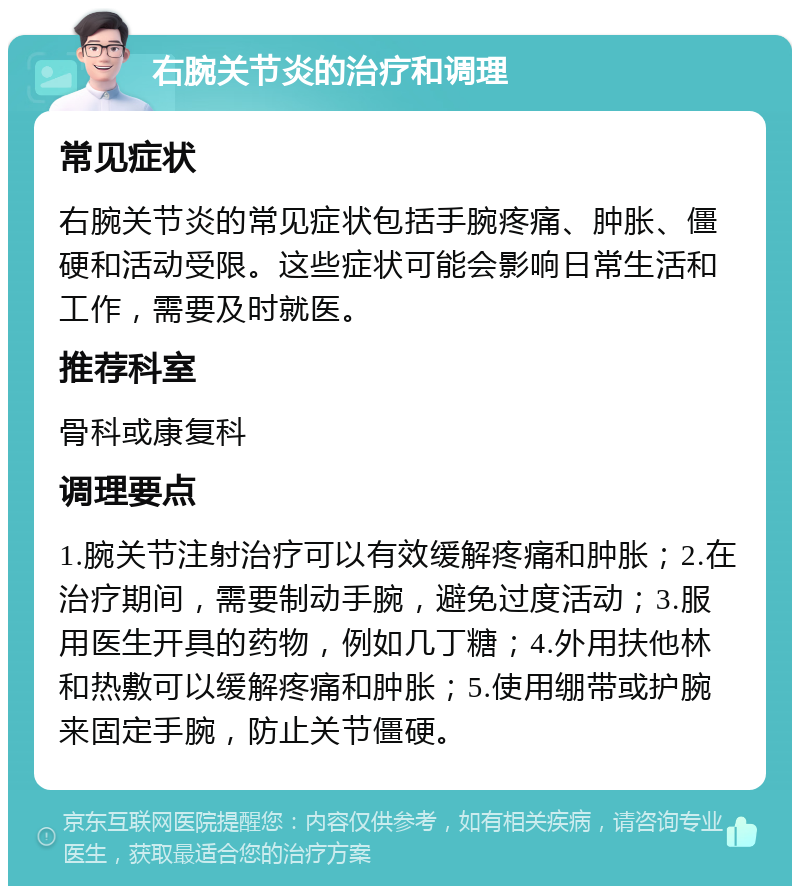 右腕关节炎的治疗和调理 常见症状 右腕关节炎的常见症状包括手腕疼痛、肿胀、僵硬和活动受限。这些症状可能会影响日常生活和工作，需要及时就医。 推荐科室 骨科或康复科 调理要点 1.腕关节注射治疗可以有效缓解疼痛和肿胀；2.在治疗期间，需要制动手腕，避免过度活动；3.服用医生开具的药物，例如几丁糖；4.外用扶他林和热敷可以缓解疼痛和肿胀；5.使用绷带或护腕来固定手腕，防止关节僵硬。