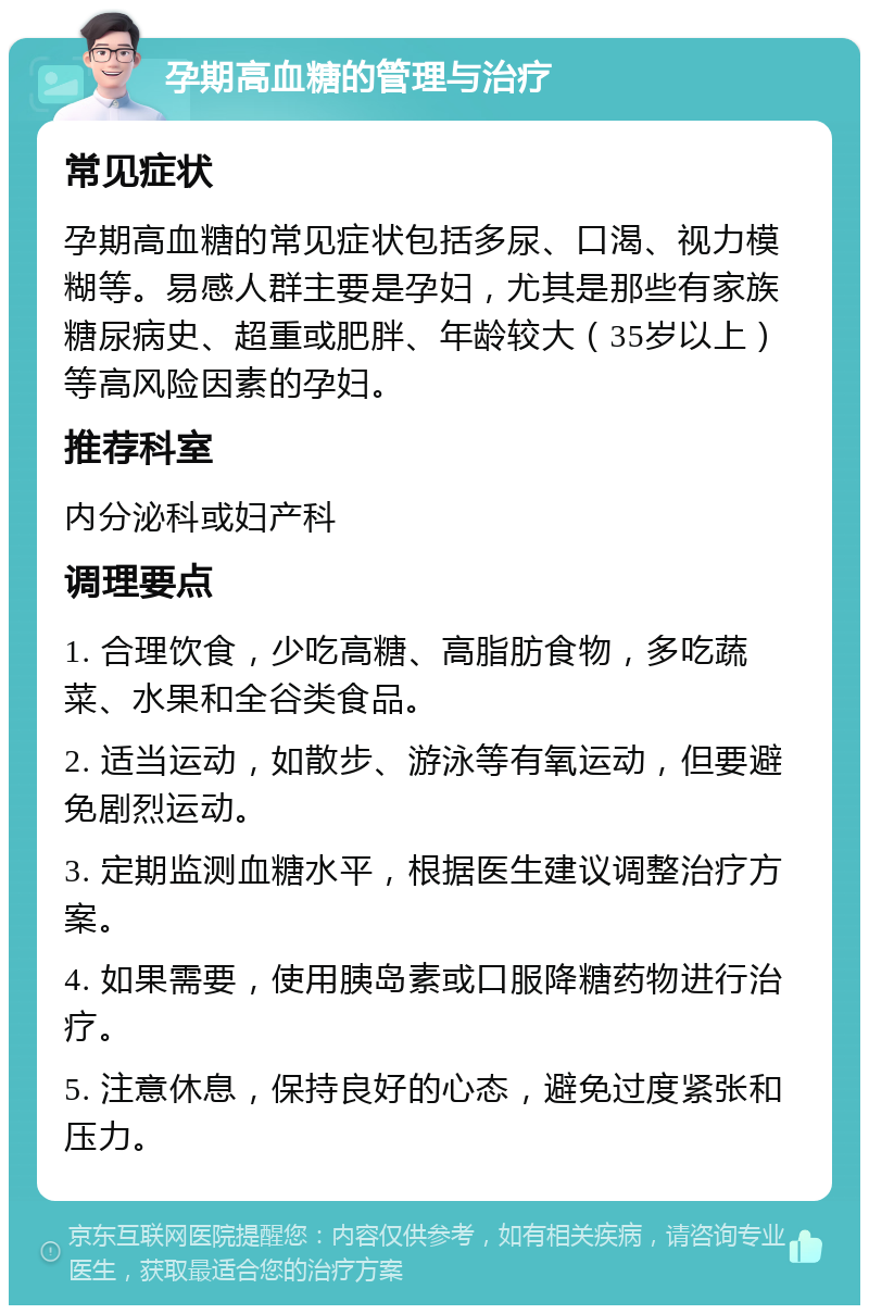 孕期高血糖的管理与治疗 常见症状 孕期高血糖的常见症状包括多尿、口渴、视力模糊等。易感人群主要是孕妇，尤其是那些有家族糖尿病史、超重或肥胖、年龄较大（35岁以上）等高风险因素的孕妇。 推荐科室 内分泌科或妇产科 调理要点 1. 合理饮食，少吃高糖、高脂肪食物，多吃蔬菜、水果和全谷类食品。 2. 适当运动，如散步、游泳等有氧运动，但要避免剧烈运动。 3. 定期监测血糖水平，根据医生建议调整治疗方案。 4. 如果需要，使用胰岛素或口服降糖药物进行治疗。 5. 注意休息，保持良好的心态，避免过度紧张和压力。