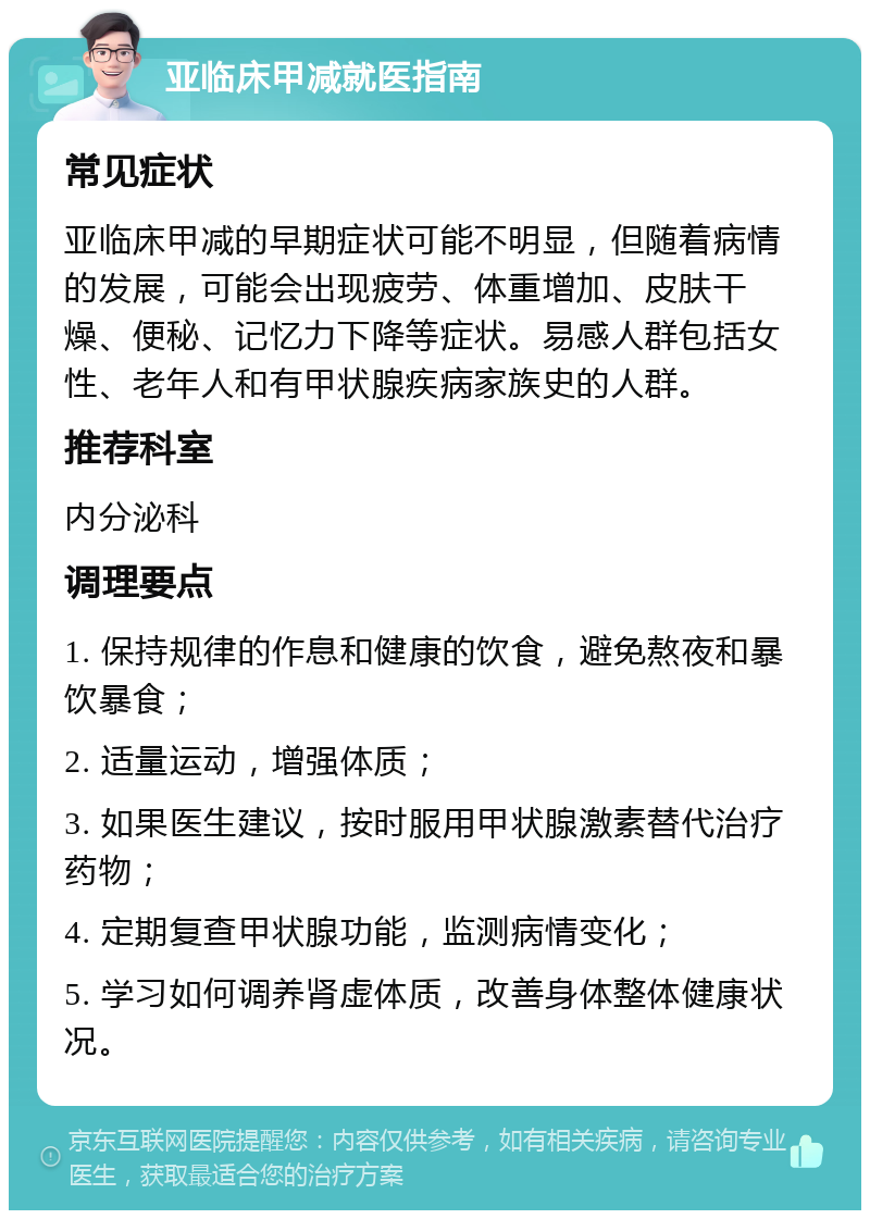 亚临床甲减就医指南 常见症状 亚临床甲减的早期症状可能不明显，但随着病情的发展，可能会出现疲劳、体重增加、皮肤干燥、便秘、记忆力下降等症状。易感人群包括女性、老年人和有甲状腺疾病家族史的人群。 推荐科室 内分泌科 调理要点 1. 保持规律的作息和健康的饮食，避免熬夜和暴饮暴食； 2. 适量运动，增强体质； 3. 如果医生建议，按时服用甲状腺激素替代治疗药物； 4. 定期复查甲状腺功能，监测病情变化； 5. 学习如何调养肾虚体质，改善身体整体健康状况。