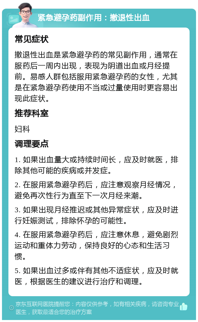 紧急避孕药副作用：撤退性出血 常见症状 撤退性出血是紧急避孕药的常见副作用，通常在服药后一周内出现，表现为阴道出血或月经提前。易感人群包括服用紧急避孕药的女性，尤其是在紧急避孕药使用不当或过量使用时更容易出现此症状。 推荐科室 妇科 调理要点 1. 如果出血量大或持续时间长，应及时就医，排除其他可能的疾病或并发症。 2. 在服用紧急避孕药后，应注意观察月经情况，避免再次性行为直至下一次月经来潮。 3. 如果出现月经推迟或其他异常症状，应及时进行妊娠测试，排除怀孕的可能性。 4. 在服用紧急避孕药后，应注意休息，避免剧烈运动和重体力劳动，保持良好的心态和生活习惯。 5. 如果出血过多或伴有其他不适症状，应及时就医，根据医生的建议进行治疗和调理。