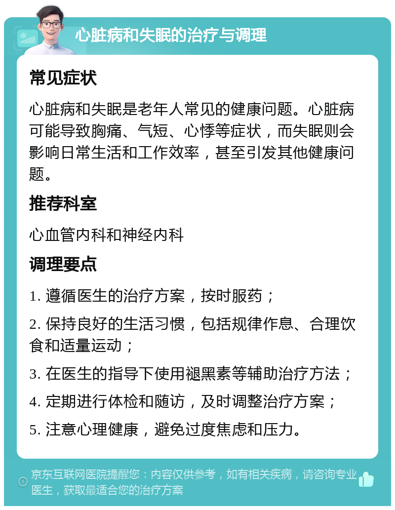 心脏病和失眠的治疗与调理 常见症状 心脏病和失眠是老年人常见的健康问题。心脏病可能导致胸痛、气短、心悸等症状，而失眠则会影响日常生活和工作效率，甚至引发其他健康问题。 推荐科室 心血管内科和神经内科 调理要点 1. 遵循医生的治疗方案，按时服药； 2. 保持良好的生活习惯，包括规律作息、合理饮食和适量运动； 3. 在医生的指导下使用褪黑素等辅助治疗方法； 4. 定期进行体检和随访，及时调整治疗方案； 5. 注意心理健康，避免过度焦虑和压力。