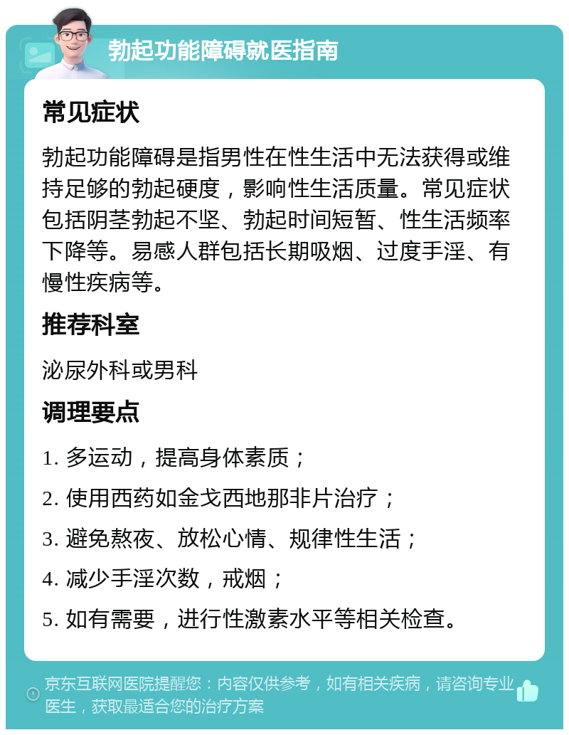 勃起功能障碍就医指南 常见症状 勃起功能障碍是指男性在性生活中无法获得或维持足够的勃起硬度，影响性生活质量。常见症状包括阴茎勃起不坚、勃起时间短暂、性生活频率下降等。易感人群包括长期吸烟、过度手淫、有慢性疾病等。 推荐科室 泌尿外科或男科 调理要点 1. 多运动，提高身体素质； 2. 使用西药如金戈西地那非片治疗； 3. 避免熬夜、放松心情、规律性生活； 4. 减少手淫次数，戒烟； 5. 如有需要，进行性激素水平等相关检查。