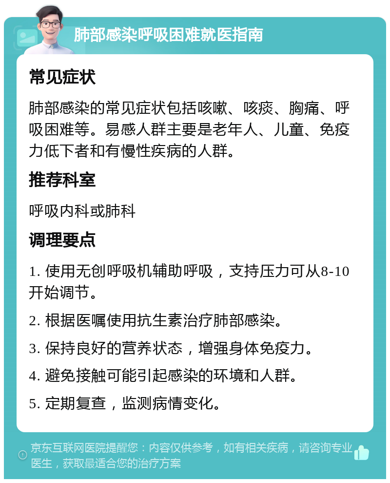 肺部感染呼吸困难就医指南 常见症状 肺部感染的常见症状包括咳嗽、咳痰、胸痛、呼吸困难等。易感人群主要是老年人、儿童、免疫力低下者和有慢性疾病的人群。 推荐科室 呼吸内科或肺科 调理要点 1. 使用无创呼吸机辅助呼吸，支持压力可从8-10开始调节。 2. 根据医嘱使用抗生素治疗肺部感染。 3. 保持良好的营养状态，增强身体免疫力。 4. 避免接触可能引起感染的环境和人群。 5. 定期复查，监测病情变化。