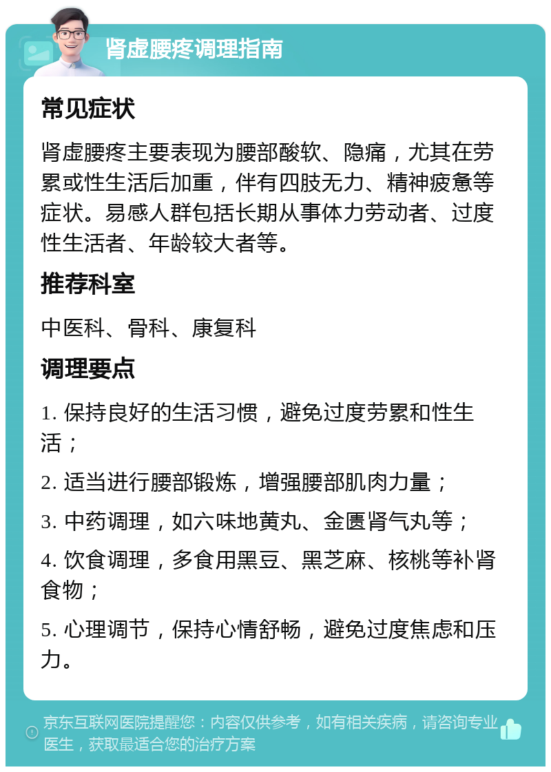 肾虚腰疼调理指南 常见症状 肾虚腰疼主要表现为腰部酸软、隐痛，尤其在劳累或性生活后加重，伴有四肢无力、精神疲惫等症状。易感人群包括长期从事体力劳动者、过度性生活者、年龄较大者等。 推荐科室 中医科、骨科、康复科 调理要点 1. 保持良好的生活习惯，避免过度劳累和性生活； 2. 适当进行腰部锻炼，增强腰部肌肉力量； 3. 中药调理，如六味地黄丸、金匮肾气丸等； 4. 饮食调理，多食用黑豆、黑芝麻、核桃等补肾食物； 5. 心理调节，保持心情舒畅，避免过度焦虑和压力。