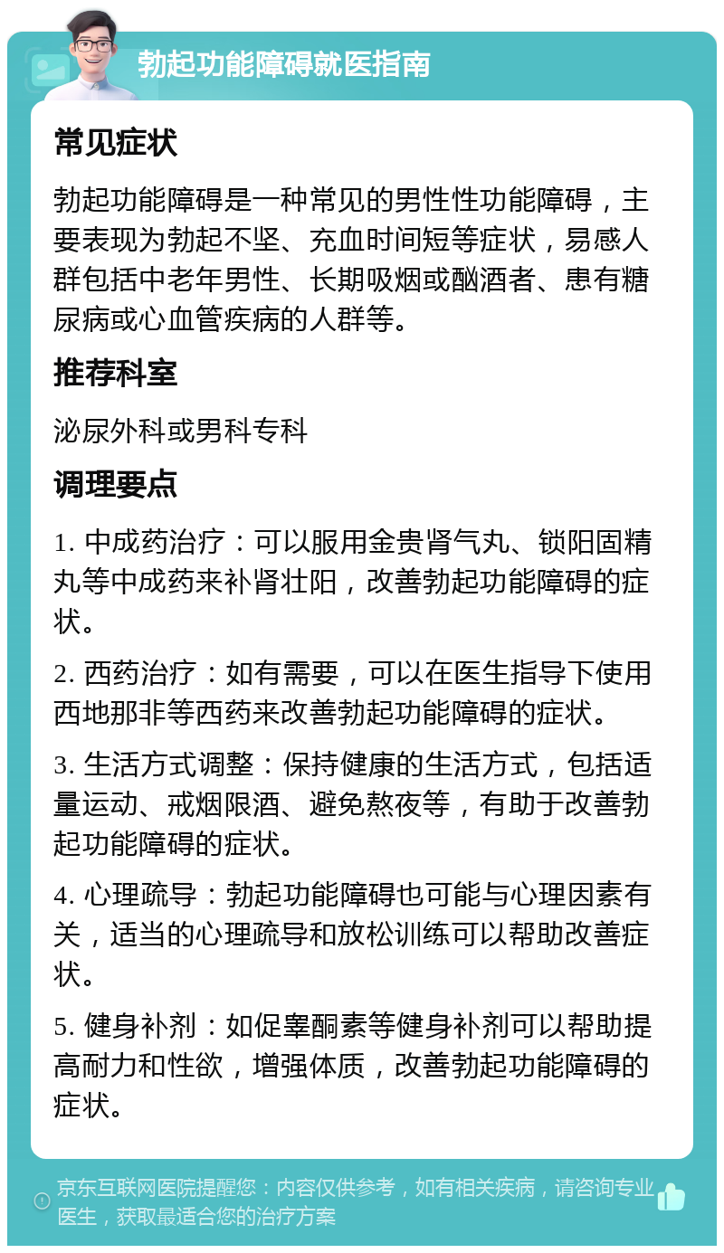 勃起功能障碍就医指南 常见症状 勃起功能障碍是一种常见的男性性功能障碍，主要表现为勃起不坚、充血时间短等症状，易感人群包括中老年男性、长期吸烟或酗酒者、患有糖尿病或心血管疾病的人群等。 推荐科室 泌尿外科或男科专科 调理要点 1. 中成药治疗：可以服用金贵肾气丸、锁阳固精丸等中成药来补肾壮阳，改善勃起功能障碍的症状。 2. 西药治疗：如有需要，可以在医生指导下使用西地那非等西药来改善勃起功能障碍的症状。 3. 生活方式调整：保持健康的生活方式，包括适量运动、戒烟限酒、避免熬夜等，有助于改善勃起功能障碍的症状。 4. 心理疏导：勃起功能障碍也可能与心理因素有关，适当的心理疏导和放松训练可以帮助改善症状。 5. 健身补剂：如促睾酮素等健身补剂可以帮助提高耐力和性欲，增强体质，改善勃起功能障碍的症状。