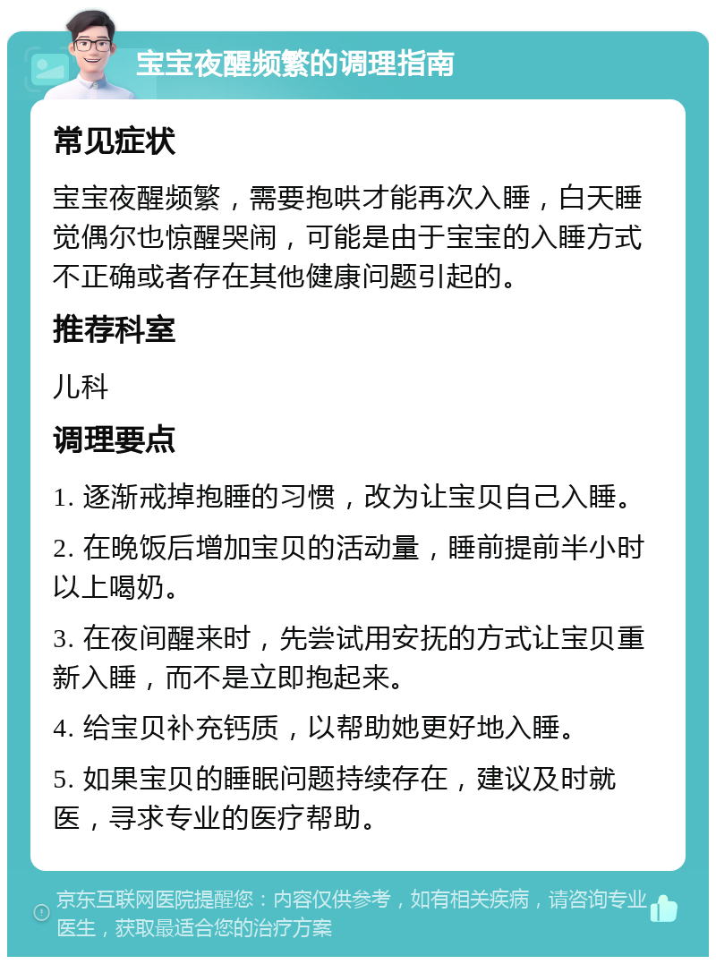 宝宝夜醒频繁的调理指南 常见症状 宝宝夜醒频繁，需要抱哄才能再次入睡，白天睡觉偶尔也惊醒哭闹，可能是由于宝宝的入睡方式不正确或者存在其他健康问题引起的。 推荐科室 儿科 调理要点 1. 逐渐戒掉抱睡的习惯，改为让宝贝自己入睡。 2. 在晚饭后增加宝贝的活动量，睡前提前半小时以上喝奶。 3. 在夜间醒来时，先尝试用安抚的方式让宝贝重新入睡，而不是立即抱起来。 4. 给宝贝补充钙质，以帮助她更好地入睡。 5. 如果宝贝的睡眠问题持续存在，建议及时就医，寻求专业的医疗帮助。