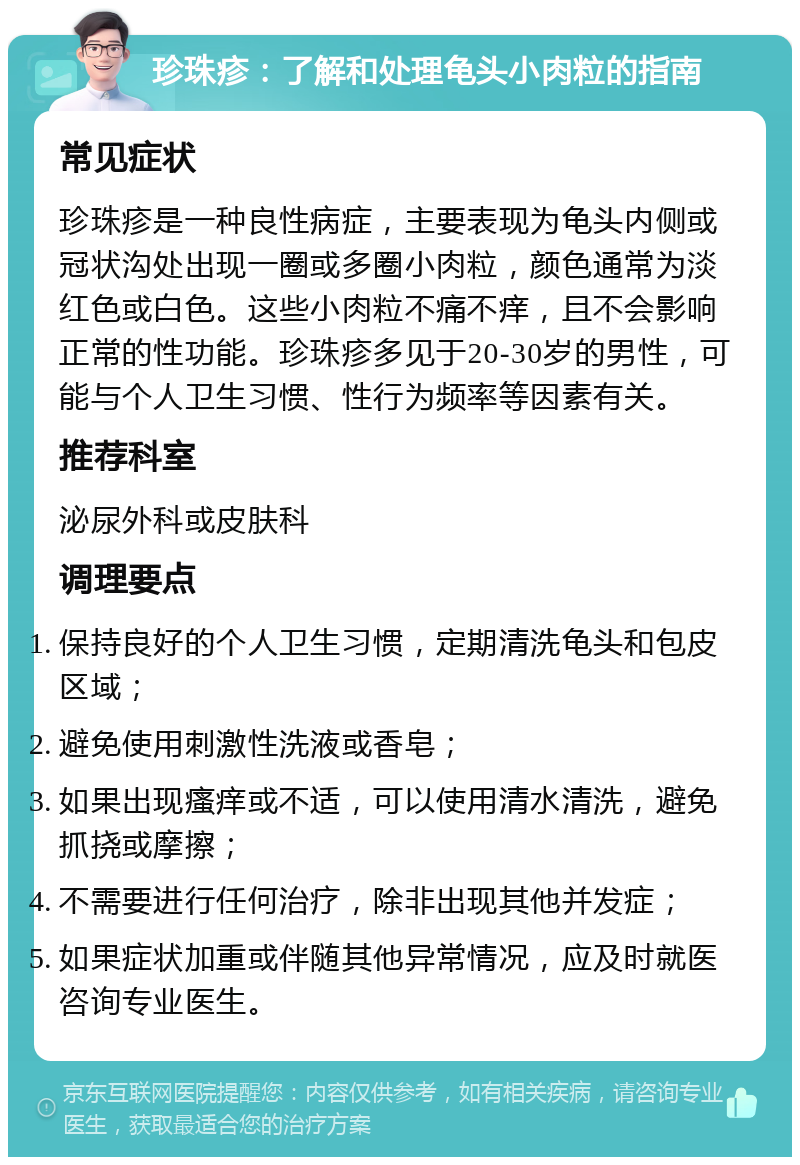 珍珠疹：了解和处理龟头小肉粒的指南 常见症状 珍珠疹是一种良性病症，主要表现为龟头内侧或冠状沟处出现一圈或多圈小肉粒，颜色通常为淡红色或白色。这些小肉粒不痛不痒，且不会影响正常的性功能。珍珠疹多见于20-30岁的男性，可能与个人卫生习惯、性行为频率等因素有关。 推荐科室 泌尿外科或皮肤科 调理要点 保持良好的个人卫生习惯，定期清洗龟头和包皮区域； 避免使用刺激性洗液或香皂； 如果出现瘙痒或不适，可以使用清水清洗，避免抓挠或摩擦； 不需要进行任何治疗，除非出现其他并发症； 如果症状加重或伴随其他异常情况，应及时就医咨询专业医生。