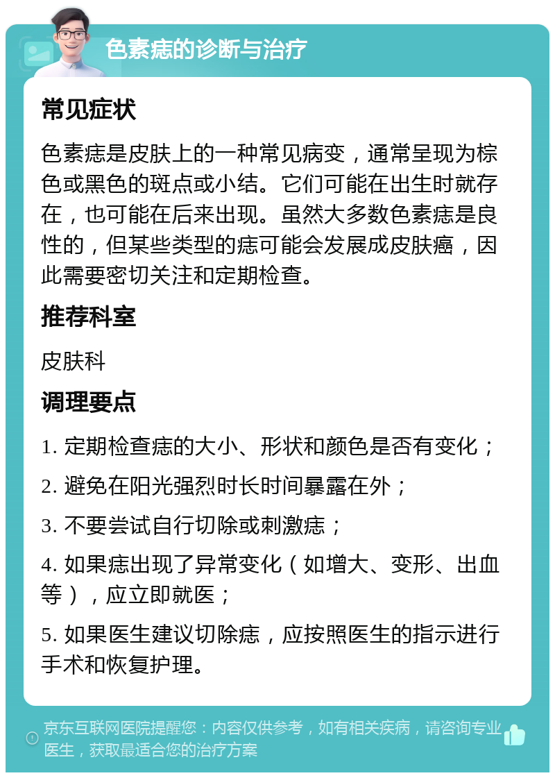 色素痣的诊断与治疗 常见症状 色素痣是皮肤上的一种常见病变，通常呈现为棕色或黑色的斑点或小结。它们可能在出生时就存在，也可能在后来出现。虽然大多数色素痣是良性的，但某些类型的痣可能会发展成皮肤癌，因此需要密切关注和定期检查。 推荐科室 皮肤科 调理要点 1. 定期检查痣的大小、形状和颜色是否有变化； 2. 避免在阳光强烈时长时间暴露在外； 3. 不要尝试自行切除或刺激痣； 4. 如果痣出现了异常变化（如增大、变形、出血等），应立即就医； 5. 如果医生建议切除痣，应按照医生的指示进行手术和恢复护理。