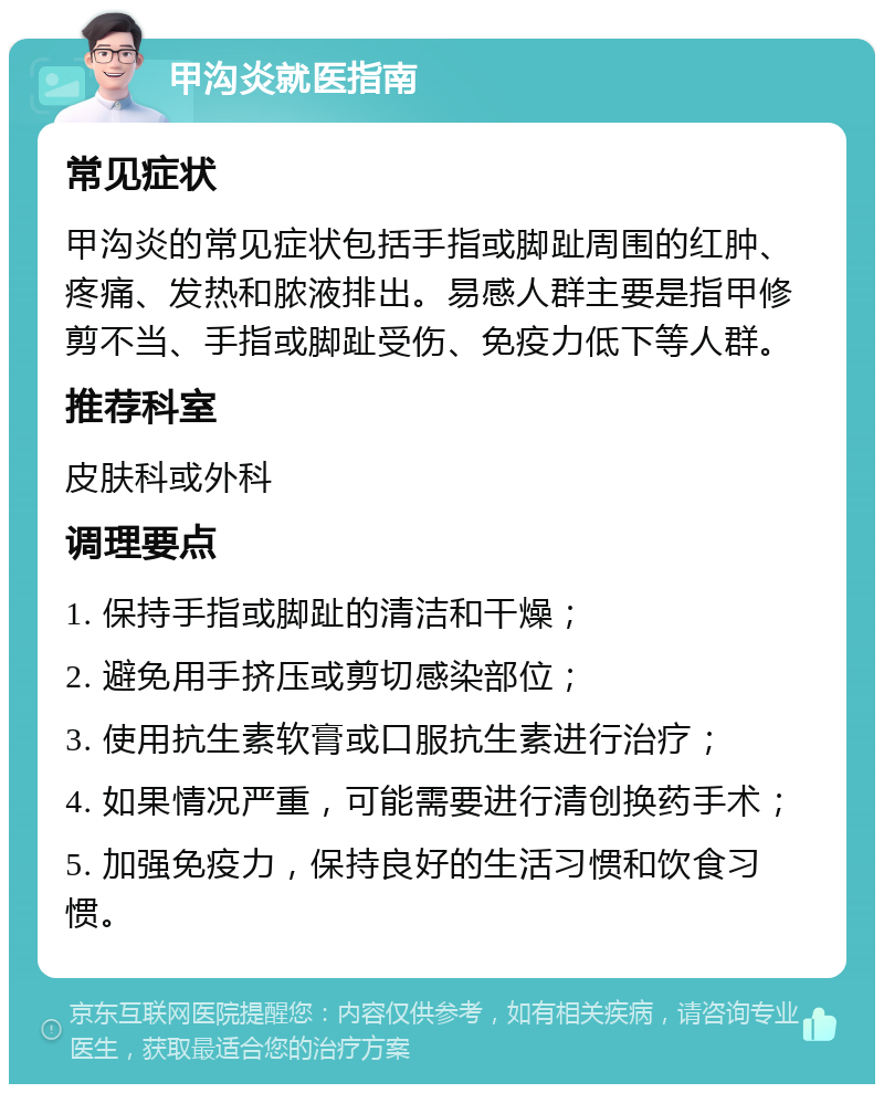 甲沟炎就医指南 常见症状 甲沟炎的常见症状包括手指或脚趾周围的红肿、疼痛、发热和脓液排出。易感人群主要是指甲修剪不当、手指或脚趾受伤、免疫力低下等人群。 推荐科室 皮肤科或外科 调理要点 1. 保持手指或脚趾的清洁和干燥； 2. 避免用手挤压或剪切感染部位； 3. 使用抗生素软膏或口服抗生素进行治疗； 4. 如果情况严重，可能需要进行清创换药手术； 5. 加强免疫力，保持良好的生活习惯和饮食习惯。