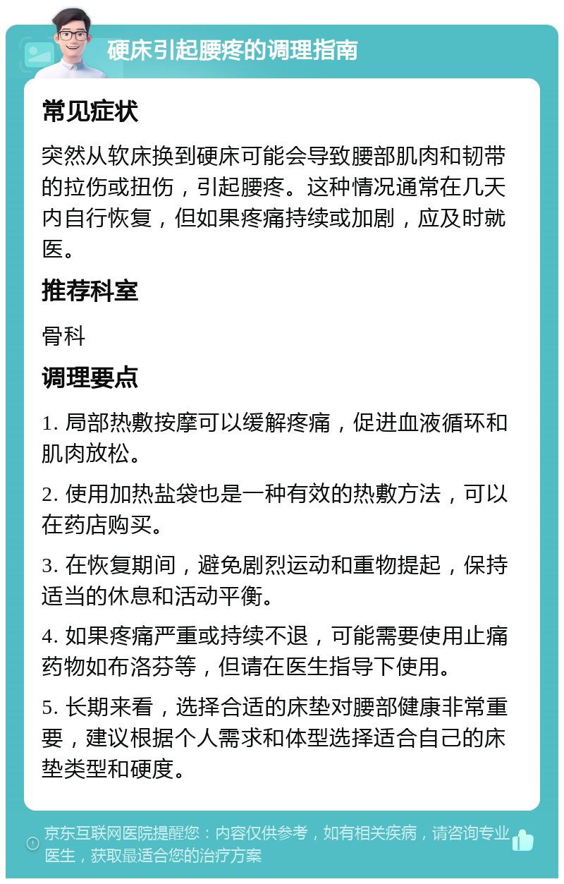 硬床引起腰疼的调理指南 常见症状 突然从软床换到硬床可能会导致腰部肌肉和韧带的拉伤或扭伤，引起腰疼。这种情况通常在几天内自行恢复，但如果疼痛持续或加剧，应及时就医。 推荐科室 骨科 调理要点 1. 局部热敷按摩可以缓解疼痛，促进血液循环和肌肉放松。 2. 使用加热盐袋也是一种有效的热敷方法，可以在药店购买。 3. 在恢复期间，避免剧烈运动和重物提起，保持适当的休息和活动平衡。 4. 如果疼痛严重或持续不退，可能需要使用止痛药物如布洛芬等，但请在医生指导下使用。 5. 长期来看，选择合适的床垫对腰部健康非常重要，建议根据个人需求和体型选择适合自己的床垫类型和硬度。