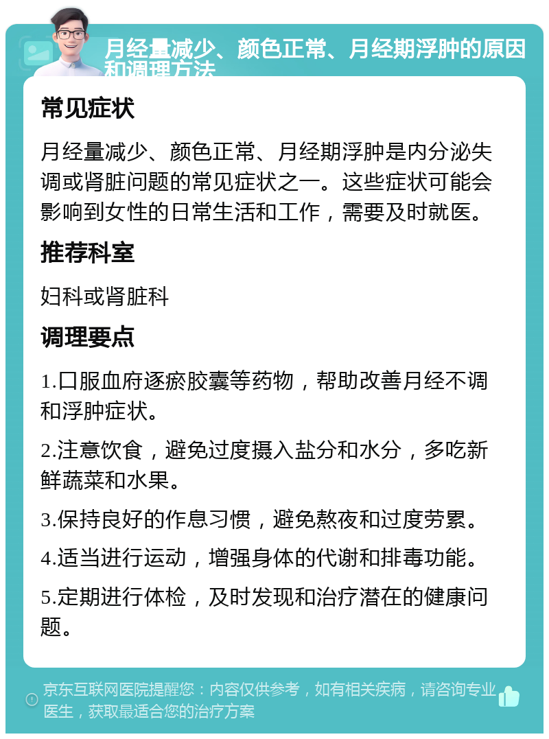 月经量减少、颜色正常、月经期浮肿的原因和调理方法 常见症状 月经量减少、颜色正常、月经期浮肿是内分泌失调或肾脏问题的常见症状之一。这些症状可能会影响到女性的日常生活和工作，需要及时就医。 推荐科室 妇科或肾脏科 调理要点 1.口服血府逐瘀胶囊等药物，帮助改善月经不调和浮肿症状。 2.注意饮食，避免过度摄入盐分和水分，多吃新鲜蔬菜和水果。 3.保持良好的作息习惯，避免熬夜和过度劳累。 4.适当进行运动，增强身体的代谢和排毒功能。 5.定期进行体检，及时发现和治疗潜在的健康问题。