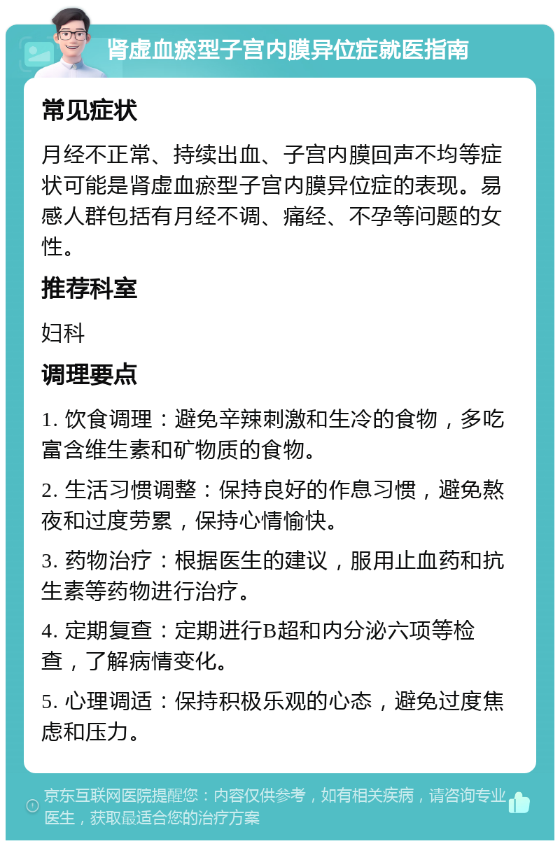 肾虚血瘀型子宫内膜异位症就医指南 常见症状 月经不正常、持续出血、子宫内膜回声不均等症状可能是肾虚血瘀型子宫内膜异位症的表现。易感人群包括有月经不调、痛经、不孕等问题的女性。 推荐科室 妇科 调理要点 1. 饮食调理：避免辛辣刺激和生冷的食物，多吃富含维生素和矿物质的食物。 2. 生活习惯调整：保持良好的作息习惯，避免熬夜和过度劳累，保持心情愉快。 3. 药物治疗：根据医生的建议，服用止血药和抗生素等药物进行治疗。 4. 定期复查：定期进行B超和内分泌六项等检查，了解病情变化。 5. 心理调适：保持积极乐观的心态，避免过度焦虑和压力。