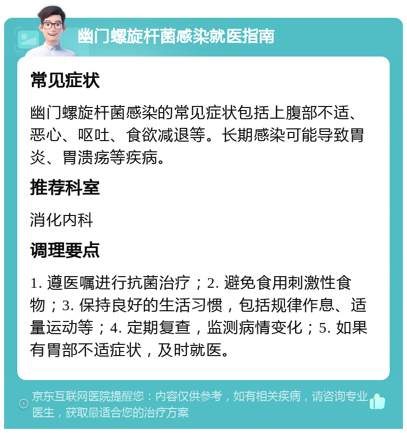 幽门螺旋杆菌感染就医指南 常见症状 幽门螺旋杆菌感染的常见症状包括上腹部不适、恶心、呕吐、食欲减退等。长期感染可能导致胃炎、胃溃疡等疾病。 推荐科室 消化内科 调理要点 1. 遵医嘱进行抗菌治疗；2. 避免食用刺激性食物；3. 保持良好的生活习惯，包括规律作息、适量运动等；4. 定期复查，监测病情变化；5. 如果有胃部不适症状，及时就医。