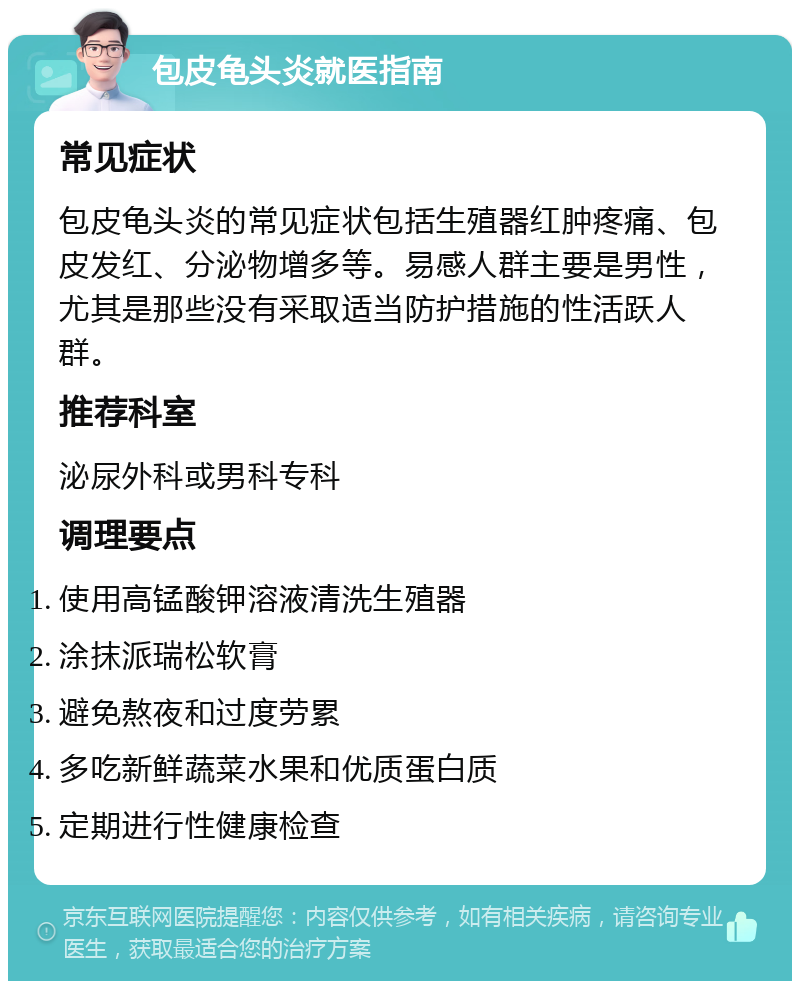 包皮龟头炎就医指南 常见症状 包皮龟头炎的常见症状包括生殖器红肿疼痛、包皮发红、分泌物增多等。易感人群主要是男性，尤其是那些没有采取适当防护措施的性活跃人群。 推荐科室 泌尿外科或男科专科 调理要点 使用高锰酸钾溶液清洗生殖器 涂抹派瑞松软膏 避免熬夜和过度劳累 多吃新鲜蔬菜水果和优质蛋白质 定期进行性健康检查