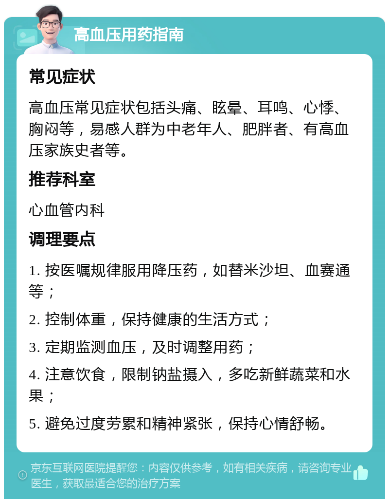 高血压用药指南 常见症状 高血压常见症状包括头痛、眩晕、耳鸣、心悸、胸闷等，易感人群为中老年人、肥胖者、有高血压家族史者等。 推荐科室 心血管内科 调理要点 1. 按医嘱规律服用降压药，如替米沙坦、血赛通等； 2. 控制体重，保持健康的生活方式； 3. 定期监测血压，及时调整用药； 4. 注意饮食，限制钠盐摄入，多吃新鲜蔬菜和水果； 5. 避免过度劳累和精神紧张，保持心情舒畅。