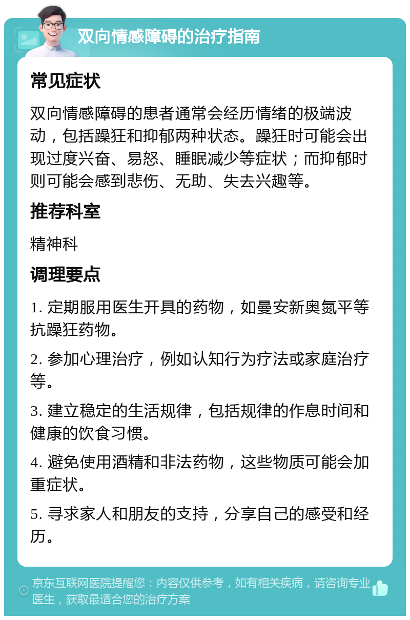 双向情感障碍的治疗指南 常见症状 双向情感障碍的患者通常会经历情绪的极端波动，包括躁狂和抑郁两种状态。躁狂时可能会出现过度兴奋、易怒、睡眠减少等症状；而抑郁时则可能会感到悲伤、无助、失去兴趣等。 推荐科室 精神科 调理要点 1. 定期服用医生开具的药物，如曼安新奥氮平等抗躁狂药物。 2. 参加心理治疗，例如认知行为疗法或家庭治疗等。 3. 建立稳定的生活规律，包括规律的作息时间和健康的饮食习惯。 4. 避免使用酒精和非法药物，这些物质可能会加重症状。 5. 寻求家人和朋友的支持，分享自己的感受和经历。