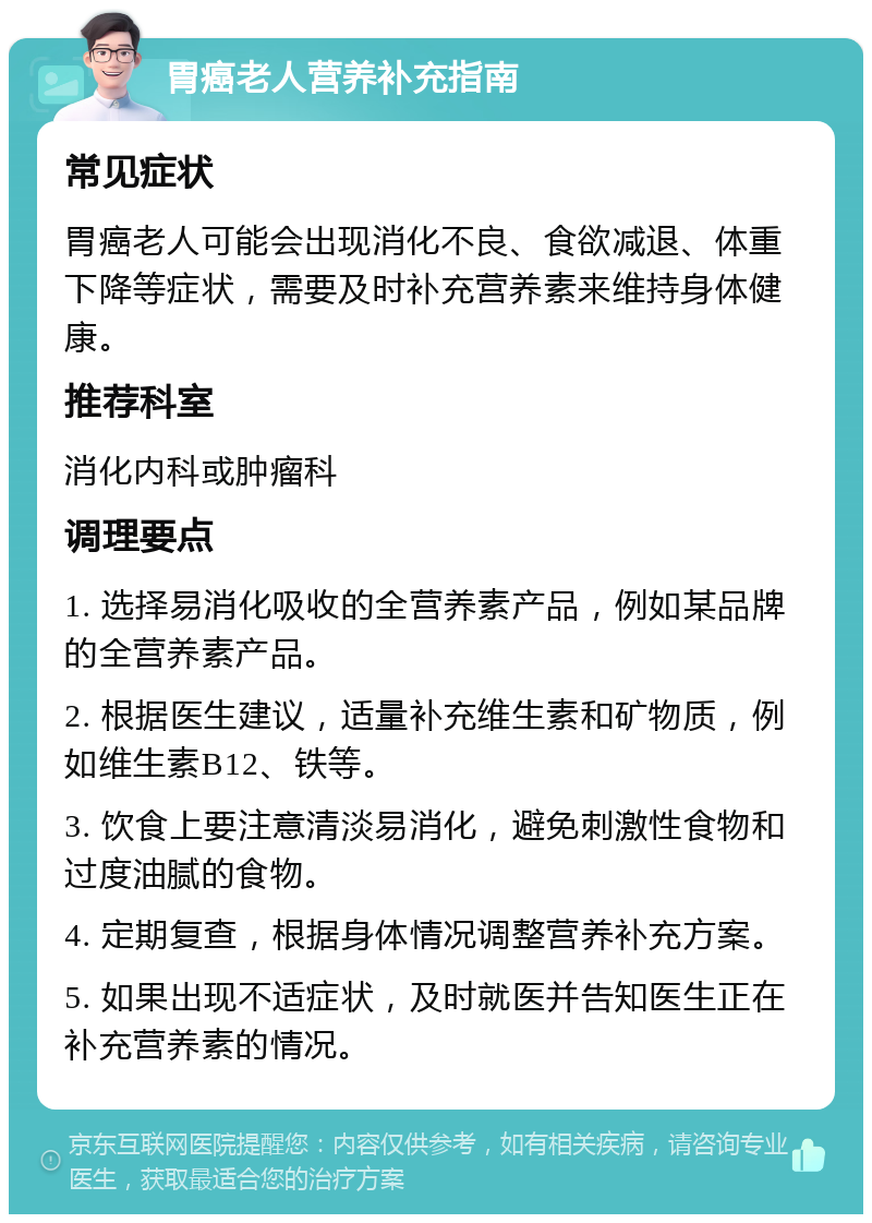 胃癌老人营养补充指南 常见症状 胃癌老人可能会出现消化不良、食欲减退、体重下降等症状，需要及时补充营养素来维持身体健康。 推荐科室 消化内科或肿瘤科 调理要点 1. 选择易消化吸收的全营养素产品，例如某品牌的全营养素产品。 2. 根据医生建议，适量补充维生素和矿物质，例如维生素B12、铁等。 3. 饮食上要注意清淡易消化，避免刺激性食物和过度油腻的食物。 4. 定期复查，根据身体情况调整营养补充方案。 5. 如果出现不适症状，及时就医并告知医生正在补充营养素的情况。