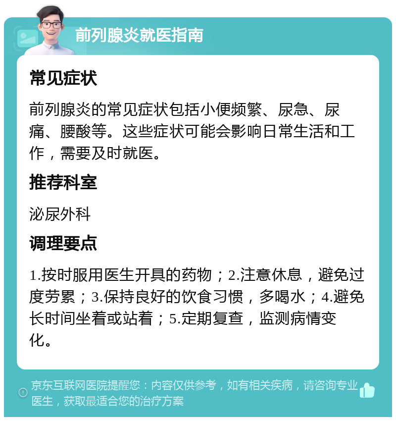 前列腺炎就医指南 常见症状 前列腺炎的常见症状包括小便频繁、尿急、尿痛、腰酸等。这些症状可能会影响日常生活和工作，需要及时就医。 推荐科室 泌尿外科 调理要点 1.按时服用医生开具的药物；2.注意休息，避免过度劳累；3.保持良好的饮食习惯，多喝水；4.避免长时间坐着或站着；5.定期复查，监测病情变化。