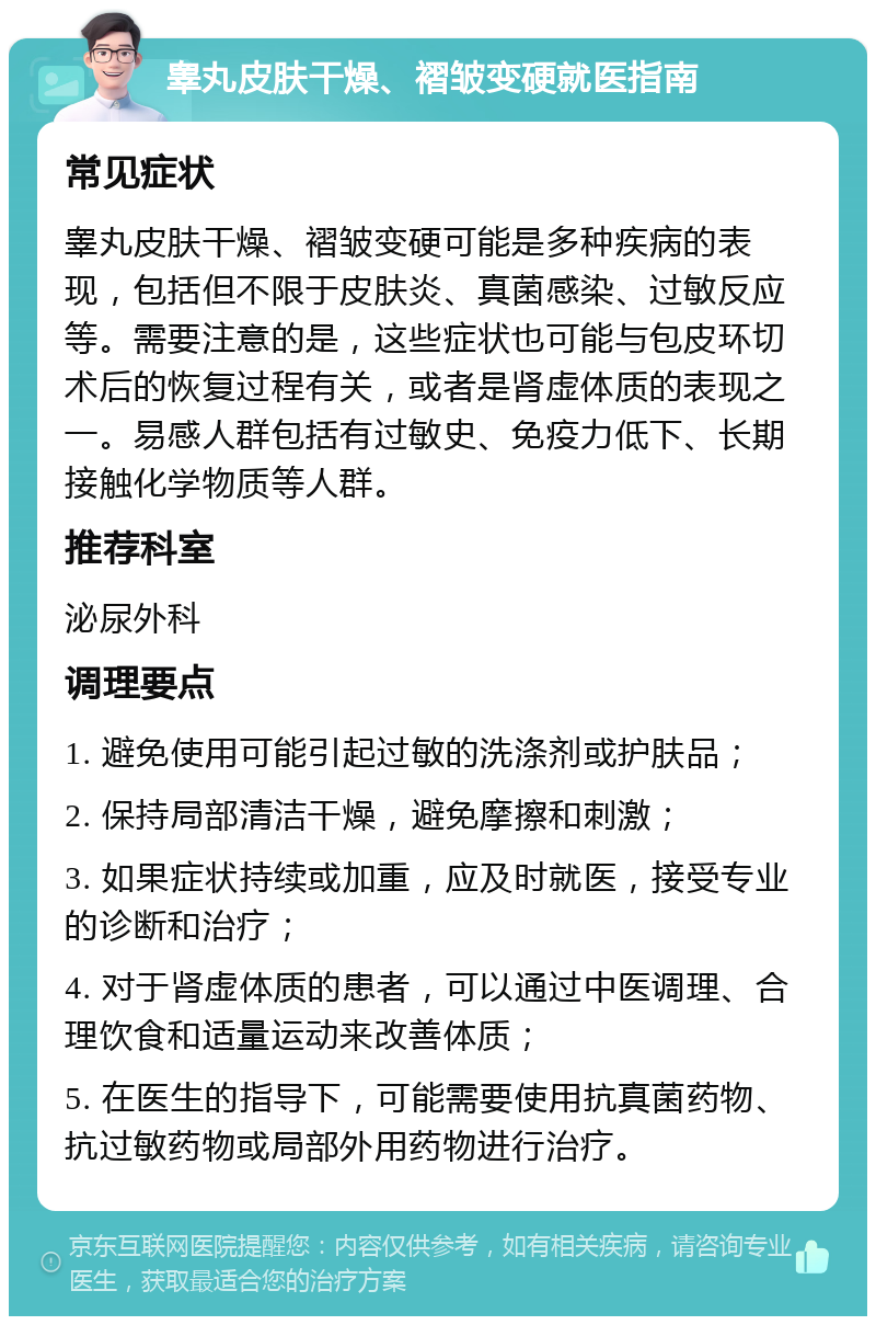 睾丸皮肤干燥、褶皱变硬就医指南 常见症状 睾丸皮肤干燥、褶皱变硬可能是多种疾病的表现，包括但不限于皮肤炎、真菌感染、过敏反应等。需要注意的是，这些症状也可能与包皮环切术后的恢复过程有关，或者是肾虚体质的表现之一。易感人群包括有过敏史、免疫力低下、长期接触化学物质等人群。 推荐科室 泌尿外科 调理要点 1. 避免使用可能引起过敏的洗涤剂或护肤品； 2. 保持局部清洁干燥，避免摩擦和刺激； 3. 如果症状持续或加重，应及时就医，接受专业的诊断和治疗； 4. 对于肾虚体质的患者，可以通过中医调理、合理饮食和适量运动来改善体质； 5. 在医生的指导下，可能需要使用抗真菌药物、抗过敏药物或局部外用药物进行治疗。