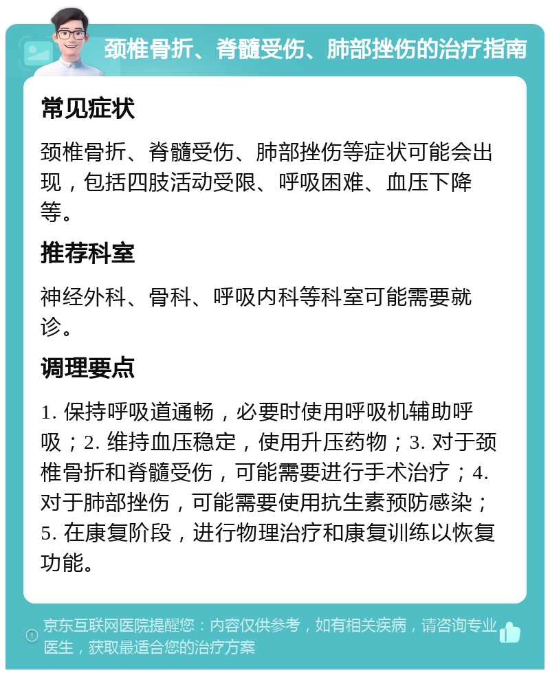 颈椎骨折、脊髓受伤、肺部挫伤的治疗指南 常见症状 颈椎骨折、脊髓受伤、肺部挫伤等症状可能会出现，包括四肢活动受限、呼吸困难、血压下降等。 推荐科室 神经外科、骨科、呼吸内科等科室可能需要就诊。 调理要点 1. 保持呼吸道通畅，必要时使用呼吸机辅助呼吸；2. 维持血压稳定，使用升压药物；3. 对于颈椎骨折和脊髓受伤，可能需要进行手术治疗；4. 对于肺部挫伤，可能需要使用抗生素预防感染；5. 在康复阶段，进行物理治疗和康复训练以恢复功能。