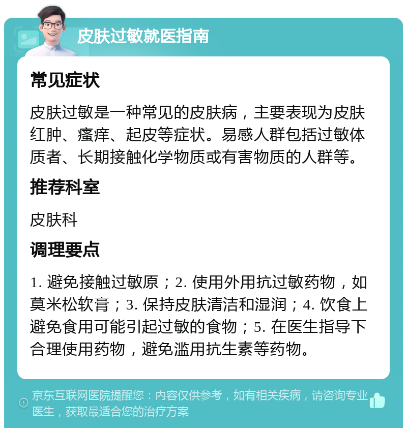 皮肤过敏就医指南 常见症状 皮肤过敏是一种常见的皮肤病，主要表现为皮肤红肿、瘙痒、起皮等症状。易感人群包括过敏体质者、长期接触化学物质或有害物质的人群等。 推荐科室 皮肤科 调理要点 1. 避免接触过敏原；2. 使用外用抗过敏药物，如莫米松软膏；3. 保持皮肤清洁和湿润；4. 饮食上避免食用可能引起过敏的食物；5. 在医生指导下合理使用药物，避免滥用抗生素等药物。