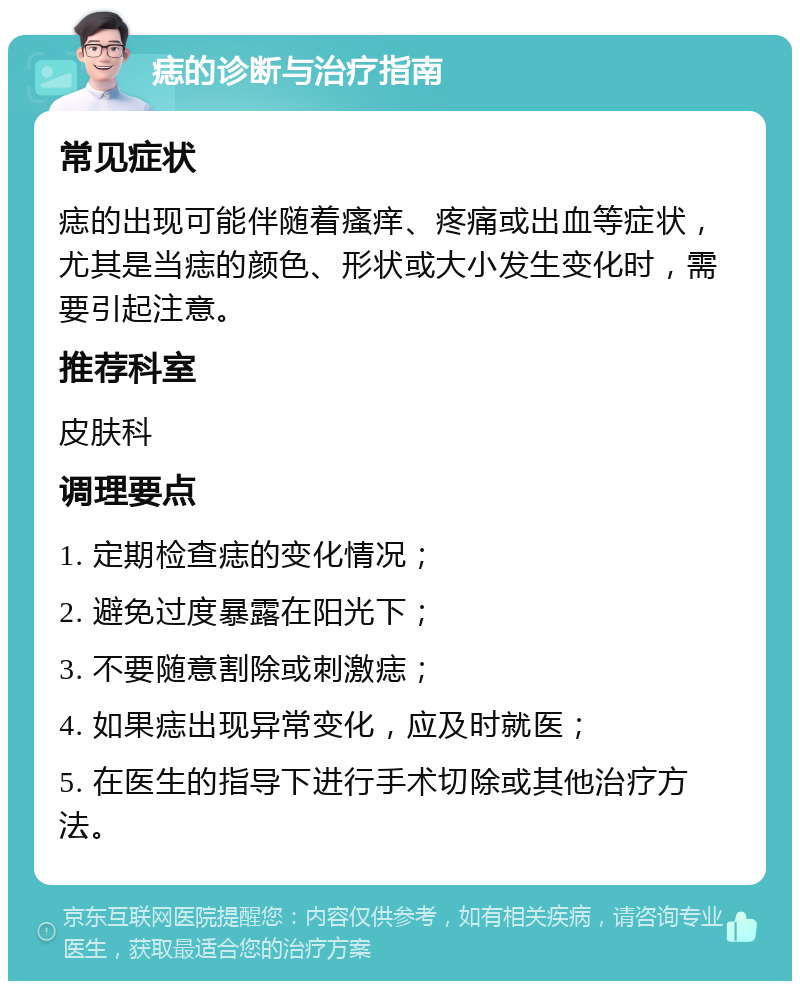 痣的诊断与治疗指南 常见症状 痣的出现可能伴随着瘙痒、疼痛或出血等症状，尤其是当痣的颜色、形状或大小发生变化时，需要引起注意。 推荐科室 皮肤科 调理要点 1. 定期检查痣的变化情况； 2. 避免过度暴露在阳光下； 3. 不要随意割除或刺激痣； 4. 如果痣出现异常变化，应及时就医； 5. 在医生的指导下进行手术切除或其他治疗方法。