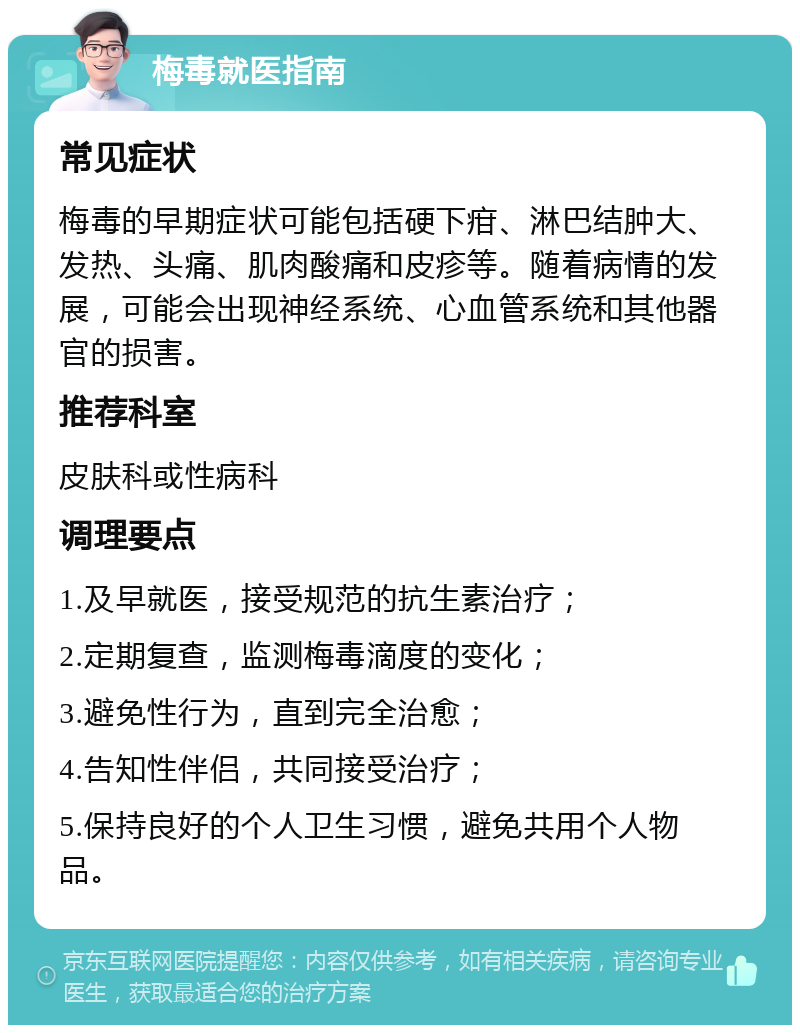 梅毒就医指南 常见症状 梅毒的早期症状可能包括硬下疳、淋巴结肿大、发热、头痛、肌肉酸痛和皮疹等。随着病情的发展，可能会出现神经系统、心血管系统和其他器官的损害。 推荐科室 皮肤科或性病科 调理要点 1.及早就医，接受规范的抗生素治疗； 2.定期复查，监测梅毒滴度的变化； 3.避免性行为，直到完全治愈； 4.告知性伴侣，共同接受治疗； 5.保持良好的个人卫生习惯，避免共用个人物品。