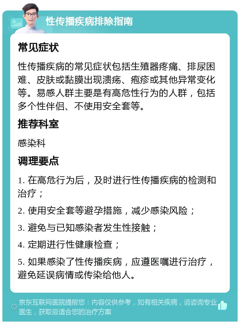 性传播疾病排除指南 常见症状 性传播疾病的常见症状包括生殖器疼痛、排尿困难、皮肤或黏膜出现溃疡、疱疹或其他异常变化等。易感人群主要是有高危性行为的人群，包括多个性伴侣、不使用安全套等。 推荐科室 感染科 调理要点 1. 在高危行为后，及时进行性传播疾病的检测和治疗； 2. 使用安全套等避孕措施，减少感染风险； 3. 避免与已知感染者发生性接触； 4. 定期进行性健康检查； 5. 如果感染了性传播疾病，应遵医嘱进行治疗，避免延误病情或传染给他人。