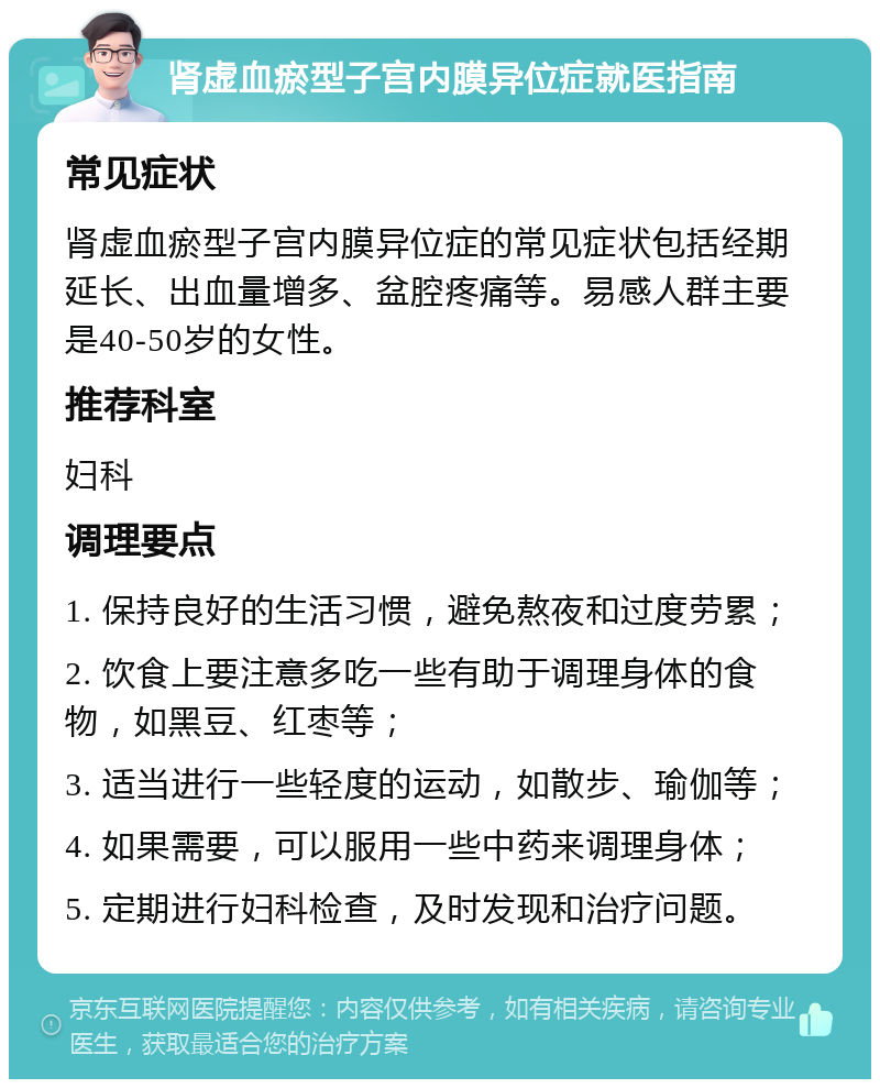 肾虚血瘀型子宫内膜异位症就医指南 常见症状 肾虚血瘀型子宫内膜异位症的常见症状包括经期延长、出血量增多、盆腔疼痛等。易感人群主要是40-50岁的女性。 推荐科室 妇科 调理要点 1. 保持良好的生活习惯，避免熬夜和过度劳累； 2. 饮食上要注意多吃一些有助于调理身体的食物，如黑豆、红枣等； 3. 适当进行一些轻度的运动，如散步、瑜伽等； 4. 如果需要，可以服用一些中药来调理身体； 5. 定期进行妇科检查，及时发现和治疗问题。