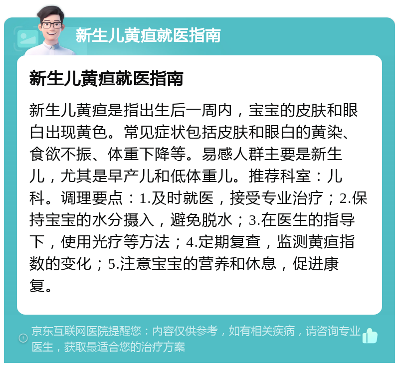 新生儿黄疸就医指南 新生儿黄疸就医指南 新生儿黄疸是指出生后一周内，宝宝的皮肤和眼白出现黄色。常见症状包括皮肤和眼白的黄染、食欲不振、体重下降等。易感人群主要是新生儿，尤其是早产儿和低体重儿。推荐科室：儿科。调理要点：1.及时就医，接受专业治疗；2.保持宝宝的水分摄入，避免脱水；3.在医生的指导下，使用光疗等方法；4.定期复查，监测黄疸指数的变化；5.注意宝宝的营养和休息，促进康复。