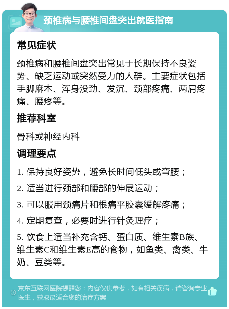 颈椎病与腰椎间盘突出就医指南 常见症状 颈椎病和腰椎间盘突出常见于长期保持不良姿势、缺乏运动或突然受力的人群。主要症状包括手脚麻木、浑身没劲、发沉、颈部疼痛、两肩疼痛、腰疼等。 推荐科室 骨科或神经内科 调理要点 1. 保持良好姿势，避免长时间低头或弯腰； 2. 适当进行颈部和腰部的伸展运动； 3. 可以服用颈痛片和根痛平胶囊缓解疼痛； 4. 定期复查，必要时进行针灸理疗； 5. 饮食上适当补充含钙、蛋白质、维生素B族、维生素C和维生素E高的食物，如鱼类、禽类、牛奶、豆类等。