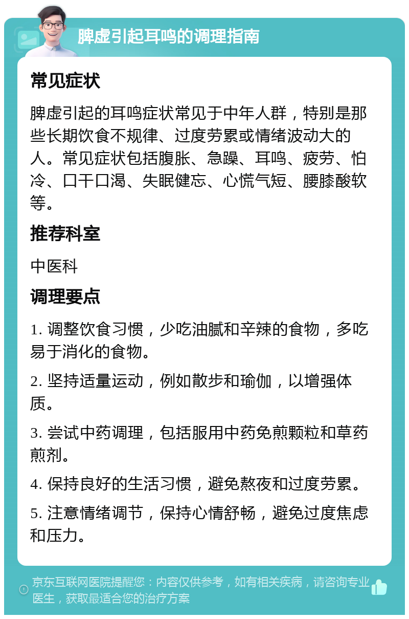 脾虚引起耳鸣的调理指南 常见症状 脾虚引起的耳鸣症状常见于中年人群，特别是那些长期饮食不规律、过度劳累或情绪波动大的人。常见症状包括腹胀、急躁、耳鸣、疲劳、怕冷、口干口渴、失眠健忘、心慌气短、腰膝酸软等。 推荐科室 中医科 调理要点 1. 调整饮食习惯，少吃油腻和辛辣的食物，多吃易于消化的食物。 2. 坚持适量运动，例如散步和瑜伽，以增强体质。 3. 尝试中药调理，包括服用中药免煎颗粒和草药煎剂。 4. 保持良好的生活习惯，避免熬夜和过度劳累。 5. 注意情绪调节，保持心情舒畅，避免过度焦虑和压力。