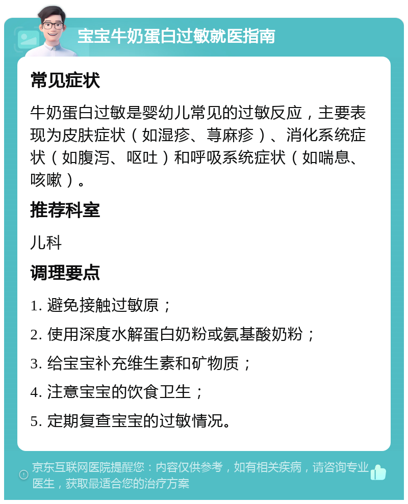 宝宝牛奶蛋白过敏就医指南 常见症状 牛奶蛋白过敏是婴幼儿常见的过敏反应，主要表现为皮肤症状（如湿疹、荨麻疹）、消化系统症状（如腹泻、呕吐）和呼吸系统症状（如喘息、咳嗽）。 推荐科室 儿科 调理要点 1. 避免接触过敏原； 2. 使用深度水解蛋白奶粉或氨基酸奶粉； 3. 给宝宝补充维生素和矿物质； 4. 注意宝宝的饮食卫生； 5. 定期复查宝宝的过敏情况。