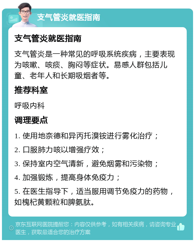 支气管炎就医指南 支气管炎就医指南 支气管炎是一种常见的呼吸系统疾病，主要表现为咳嗽、咳痰、胸闷等症状。易感人群包括儿童、老年人和长期吸烟者等。 推荐科室 呼吸内科 调理要点 1. 使用地奈德和异丙托溴铵进行雾化治疗； 2. 口服肺力咳以增强疗效； 3. 保持室内空气清新，避免烟雾和污染物； 4. 加强锻炼，提高身体免疫力； 5. 在医生指导下，适当服用调节免疫力的药物，如槐杞黄颗粒和脾氨肽。