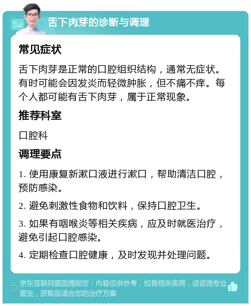 舌下肉芽的诊断与调理 常见症状 舌下肉芽是正常的口腔组织结构，通常无症状。有时可能会因发炎而轻微肿胀，但不痛不痒。每个人都可能有舌下肉芽，属于正常现象。 推荐科室 口腔科 调理要点 1. 使用康复新漱口液进行漱口，帮助清洁口腔，预防感染。 2. 避免刺激性食物和饮料，保持口腔卫生。 3. 如果有咽喉炎等相关疾病，应及时就医治疗，避免引起口腔感染。 4. 定期检查口腔健康，及时发现并处理问题。