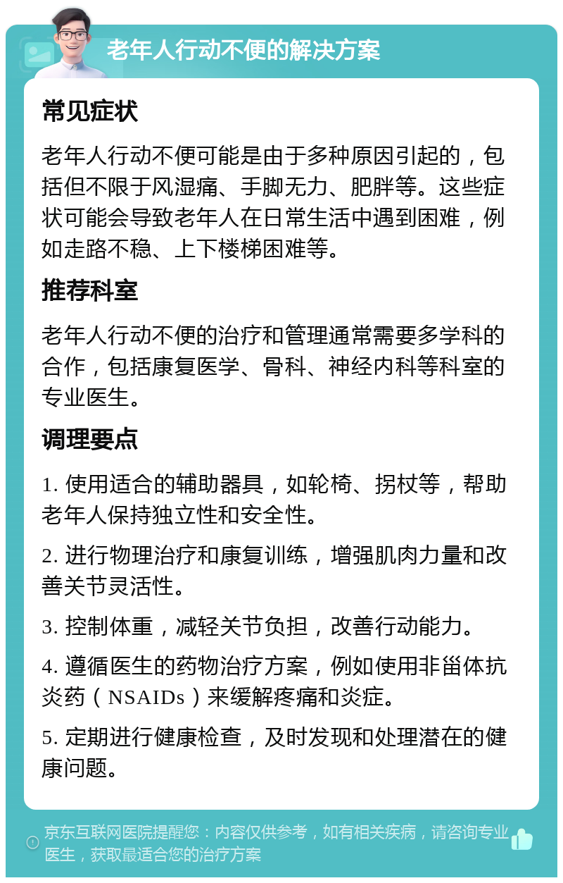 老年人行动不便的解决方案 常见症状 老年人行动不便可能是由于多种原因引起的，包括但不限于风湿痛、手脚无力、肥胖等。这些症状可能会导致老年人在日常生活中遇到困难，例如走路不稳、上下楼梯困难等。 推荐科室 老年人行动不便的治疗和管理通常需要多学科的合作，包括康复医学、骨科、神经内科等科室的专业医生。 调理要点 1. 使用适合的辅助器具，如轮椅、拐杖等，帮助老年人保持独立性和安全性。 2. 进行物理治疗和康复训练，增强肌肉力量和改善关节灵活性。 3. 控制体重，减轻关节负担，改善行动能力。 4. 遵循医生的药物治疗方案，例如使用非甾体抗炎药（NSAIDs）来缓解疼痛和炎症。 5. 定期进行健康检查，及时发现和处理潜在的健康问题。