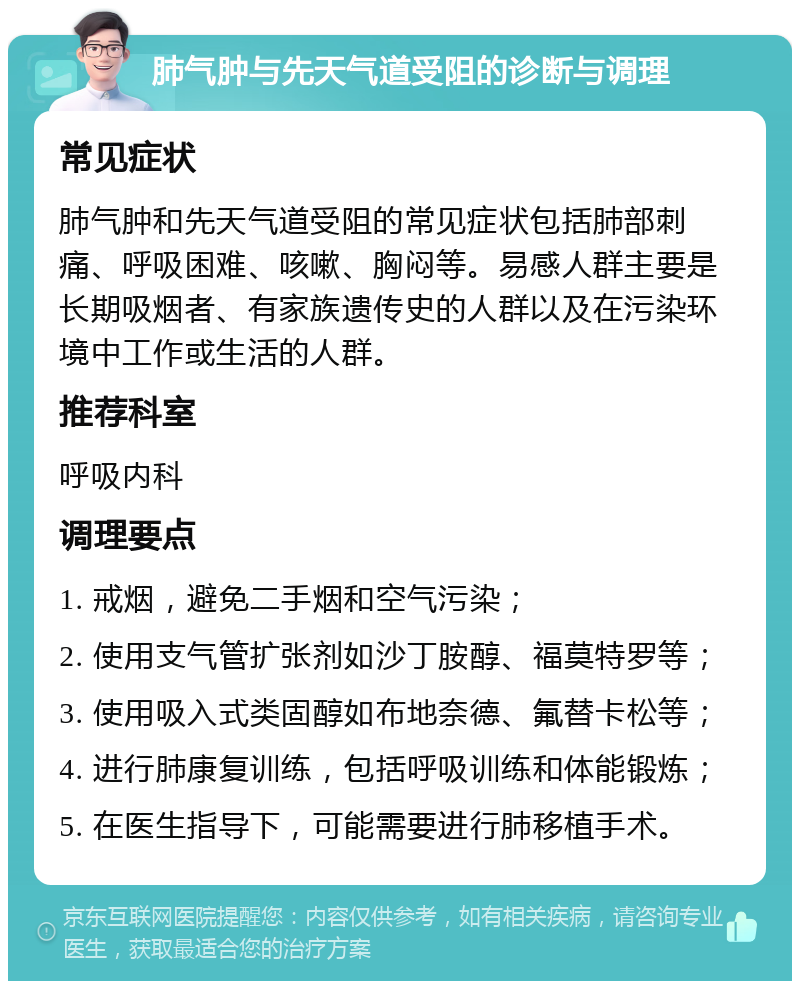 肺气肿与先天气道受阻的诊断与调理 常见症状 肺气肿和先天气道受阻的常见症状包括肺部刺痛、呼吸困难、咳嗽、胸闷等。易感人群主要是长期吸烟者、有家族遗传史的人群以及在污染环境中工作或生活的人群。 推荐科室 呼吸内科 调理要点 1. 戒烟，避免二手烟和空气污染； 2. 使用支气管扩张剂如沙丁胺醇、福莫特罗等； 3. 使用吸入式类固醇如布地奈德、氟替卡松等； 4. 进行肺康复训练，包括呼吸训练和体能锻炼； 5. 在医生指导下，可能需要进行肺移植手术。