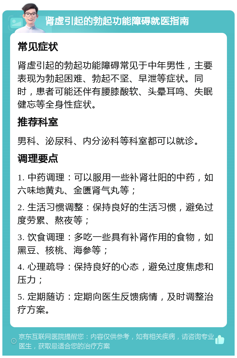 肾虚引起的勃起功能障碍就医指南 常见症状 肾虚引起的勃起功能障碍常见于中年男性，主要表现为勃起困难、勃起不坚、早泄等症状。同时，患者可能还伴有腰膝酸软、头晕耳鸣、失眠健忘等全身性症状。 推荐科室 男科、泌尿科、内分泌科等科室都可以就诊。 调理要点 1. 中药调理：可以服用一些补肾壮阳的中药，如六味地黄丸、金匮肾气丸等； 2. 生活习惯调整：保持良好的生活习惯，避免过度劳累、熬夜等； 3. 饮食调理：多吃一些具有补肾作用的食物，如黑豆、核桃、海参等； 4. 心理疏导：保持良好的心态，避免过度焦虑和压力； 5. 定期随访：定期向医生反馈病情，及时调整治疗方案。