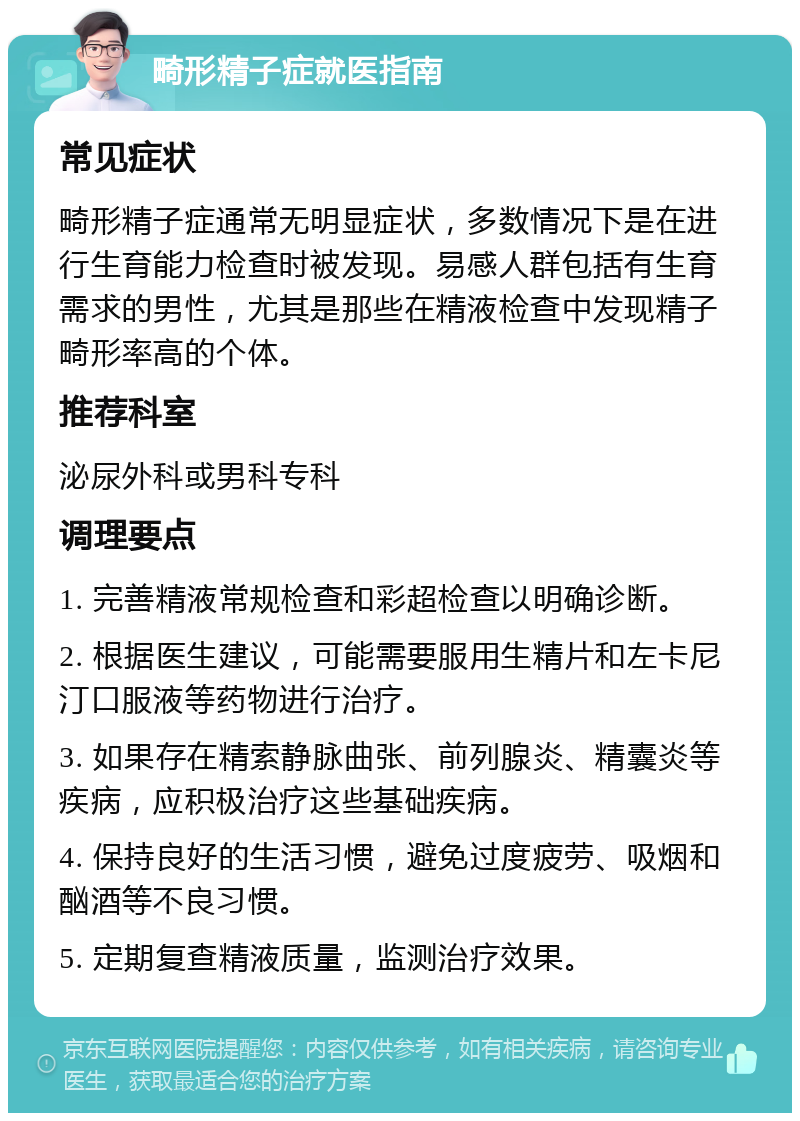 畸形精子症就医指南 常见症状 畸形精子症通常无明显症状，多数情况下是在进行生育能力检查时被发现。易感人群包括有生育需求的男性，尤其是那些在精液检查中发现精子畸形率高的个体。 推荐科室 泌尿外科或男科专科 调理要点 1. 完善精液常规检查和彩超检查以明确诊断。 2. 根据医生建议，可能需要服用生精片和左卡尼汀口服液等药物进行治疗。 3. 如果存在精索静脉曲张、前列腺炎、精囊炎等疾病，应积极治疗这些基础疾病。 4. 保持良好的生活习惯，避免过度疲劳、吸烟和酗酒等不良习惯。 5. 定期复查精液质量，监测治疗效果。